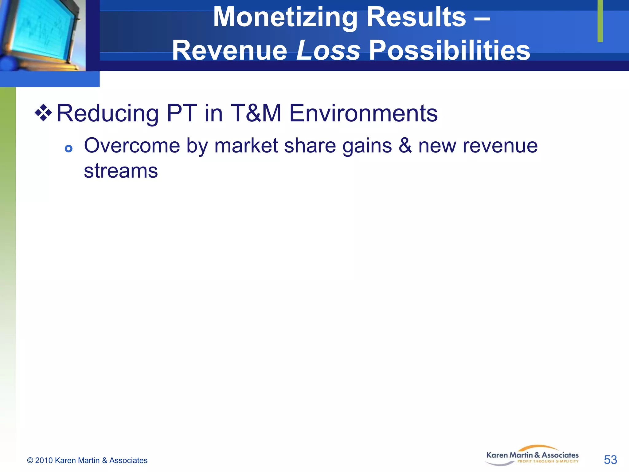 Monetizing Results –
Revenue Loss Possibilities
Reducing PT in T&M Environments


Overcome by market share gains & new revenue
streams

© 2010 Karen Martin & Associates

53

 