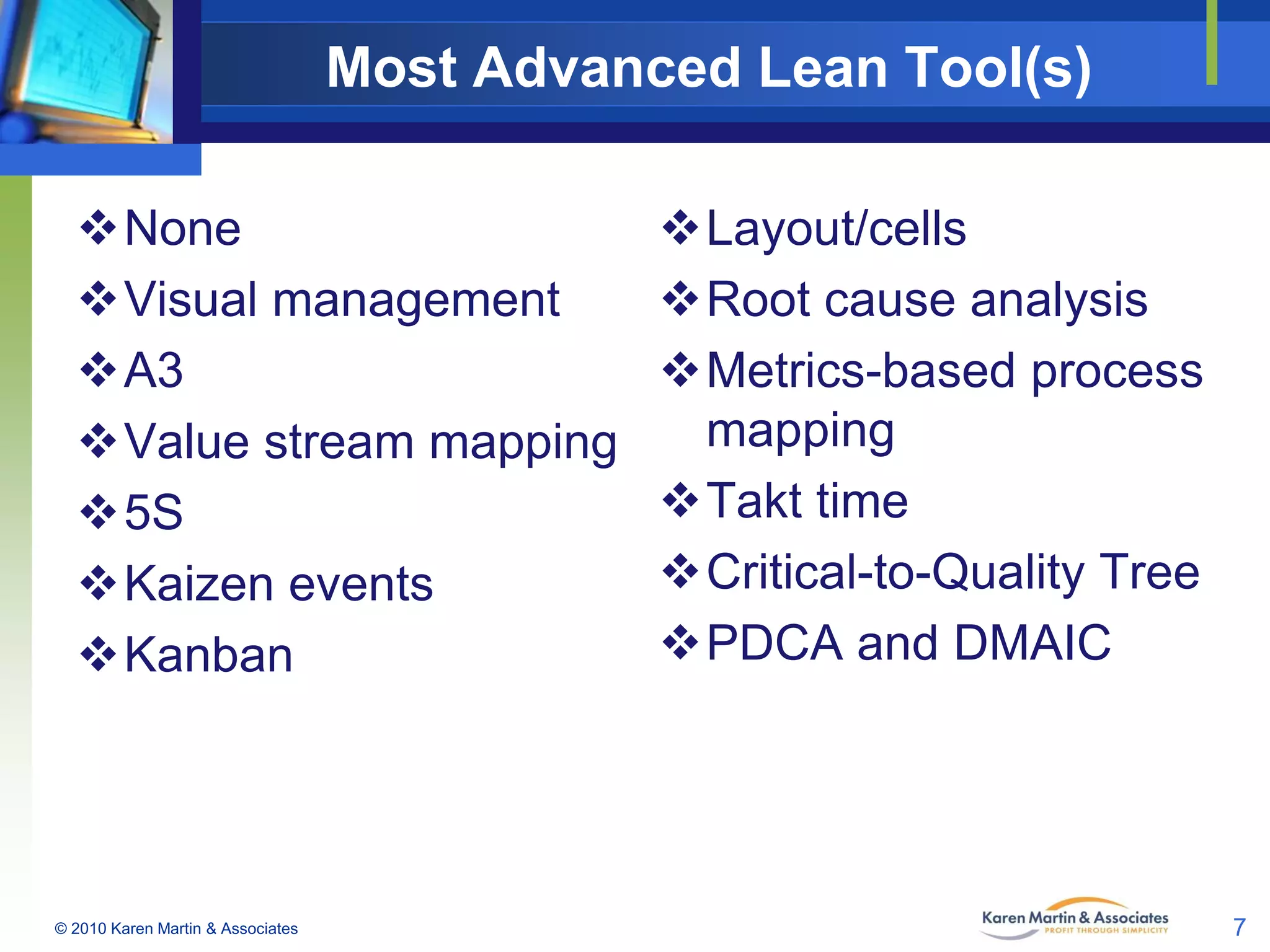Most Advanced Lean Tool(s)
None
Visual management
A3
Value stream mapping
5S
Kaizen events
Kanban

© 2010 Karen Martin & Associates

Layout/cells
Root cause analysis
Metrics-based process
mapping
Takt time
Critical-to-Quality Tree
PDCA and DMAIC

7

 