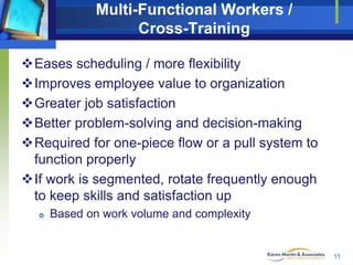 Multi-Functional Workers /
Cross-Training
Eases scheduling / more flexibility
Improves employee value to organization
Greater job satisfaction
Better problem-solving and decision-making
Required for one-piece flow or a pull system to
function properly
If work is segmented, rotate frequently enough
to keep skills and satisfaction up


Based on work volume and complexity

11

 