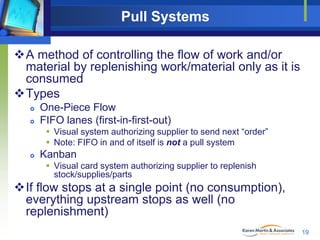 Pull Systems
A method of controlling the flow of work and/or
material by replenishing work/material only as it is
consumed
Types



One-Piece Flow
FIFO lanes (first-in-first-out)
 Visual system authorizing supplier to send next “order”
 Note: FIFO in and of itself is not a pull system



Kanban
 Visual card system authorizing supplier to replenish
stock/supplies/parts

If flow stops at a single point (no consumption),
everything upstream stops as well (no
replenishment)
19

 