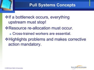 Pull Systems Concepts
If a bottleneck occurs, everything
upstream must stop!
Resource re-allocation must occur.


Cross-trained workers are essential.

Highlights problems and makes corrective
action mandatory.

© 2008 Karen Martin & Associates

 