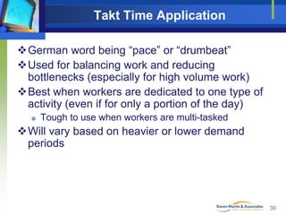 Takt Time Application
German word being “pace” or “drumbeat”
Used for balancing work and reducing
bottlenecks (especially for high volume work)
Best when workers are dedicated to one type of
activity (even if for only a portion of the day)


Tough to use when workers are multi-tasked

Will vary based on heavier or lower demand
periods

30

 