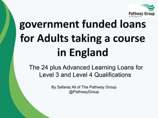 government funded loans
for Adults taking a course
in England
The 24 plus Advanced Learning Loans for
Level 3 and Level 4 Qualifications
By Safaraz Ali of The Pathway Group
@PathwayGroup
 