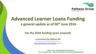 Want to learn more about partnering with us?
See our company page: https://www.linkedin.com/company/pathwaygroup
Advanced Learner Loans Funding
a general update as of 06th June 2016
For the 2016 funding years onwards
a summary by Safaraz Ali
Feedback & comments @SafarazAli or
https://uk.linkedin.com/in/safaraz (E&OE)
 