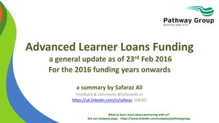 Want to learn more about partnering with us?
See our company page: https://www.linkedin.com/company/pathwaygroup
Advanced Learner Loans Funding
a general update as of 23rd Feb 2016
For the 2016 funding years onwards
a summary by Safaraz Ali
Feedback & comments @SafarazAli or
https://uk.linkedin.com/in/safaraz (E&OE)
 