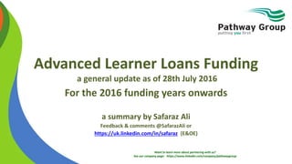 Want to learn more about partnering with us?
See our company page: https://www.linkedin.com/company/pathwaygroup
Advanced Learner Loans Funding
a general update as of 28th July 2016
For the 2016 funding years onwards
a summary by Safaraz Ali
Feedback & comments @SafarazAli or
https://uk.linkedin.com/in/safaraz (E&OE)
 