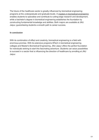 3/3
The future of the healthcare sector is greatly influenced by biomedical engineering
programs at the undergraduate and graduate levels. A masters in biomedical engineering
enables students to specialise and contribute to cutting-edge research and development,
while a bachelor's degree in biomedical engineering establishes the foundation by
constructing fundamental knowledge and abilities. Both majors are available at JNU
Jaipur, guaranteeing students a smooth path to career success.
In conclusion
With its combination of effect and creativity, biomedical engineering is a field with
enormous promise. With its extensive programs BTech in biomedical engineering
colleges and Master's Biomedical Engineering, JNU Jaipur offers the perfect foundation
for individuals wishing to start this fascinating adventure. Students can seize possibilities
to succeed in a sector that is influencing the direction of healthcare by enrolling at JNU
Jaipur.
 