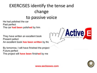 EXERCISES identify the tense and
                  change
             to passive voice
He had polished the car
Past perfect
The car had been polished by him


They have written an excellent book
Present pefect
An excellent book has been written by them

By tomorrow, I will have finished the project
Future perfect
The project will have been finished by me




                               www.aeclasses.com
 
