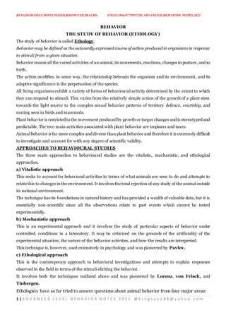 KINGDOM SOLUTIONS TO LOCKDOWN SETBACKS: 0701211966/0779957281 ADVANCED BEHAVIOR NOTES 2021
1 | A D V A N C E D L E V E L B E H A V I O R N O T E S 2 0 2 1 @ k i n g s o y e 8 8 @ y a h o o . c o m
BEHAVIOR
THE STUDY OF BEHAVIOR (ETHOLOGY)
The study of behavior is called Ethology.
Behaviormay be defined as theoutwardly expressed courseof action produced in organisms in response
to stimuli from a given situation.
Behavior means all the varied activities of an animal, its movements, reactions, changes in posture, and so
forth.
The action modifies, in some way, the relationship between the organism and its environment, and its
adaptive significance is the perpetuation of the species.
All living organisms exhibit a variety of forms of behavioural activity determined by the extent to which
they can respond to stimuli. This varies from the relatively simple action of the growth of a plant stem
towards the light source to the complex sexual behavior patterns of territory defence, courtship, and
mating seen in birds and mammals.
Plant behavior is restricted to the movement produced by growth or turgor changes and is stereotyped and
predictable. The two main activities associated with plant behavior are tropisms and taxes.
Animal behavior is far more complex and diverse than plant behavior and therefore it is extremely difficult
to investigate and account for with any degree of scientific validity.
APPROACHES TO BEHAVIOURAL STUDIES
The three main approaches to behavioural studies are the vitalistic, mechanistic, and ethological
approaches.
a) Vitalistic approach
This seeks to account for behavioral activities in terms of what animals are seen to do and attempts to
relate this to changes in the environment. It involves the total rejection of any study of the animal outside
its national environment.
The technique has its foundations in natural history and has provided a wealth of valuable data, but it is
essentially non-scientific since all the observations relate to past events which cannot be tested
experimentally.
b) Mechanistic approach
This is an experimental approach and it involves the study of particular aspects of behavior under
controlled, conditions in a laboratory. It may be criticized on the grounds of the artificiality of the
experimental situation, the nature of the behavior activities, and how the results are interpreted.
This technique is, however, used extensively in psychology and was pioneered by Pavlov.
c) Ethological approach
This is the contemporary approach to behavioral investigations and attempts to explain responses
observed in the field in terms of the stimuli eliciting the behavior.
It involves both the techniques outlined above and was pioneered by Lorenz, von Frisch, and
Tinbergen.
Ethologists have so far tried to answer questions about animal behavior from four major areas:
 