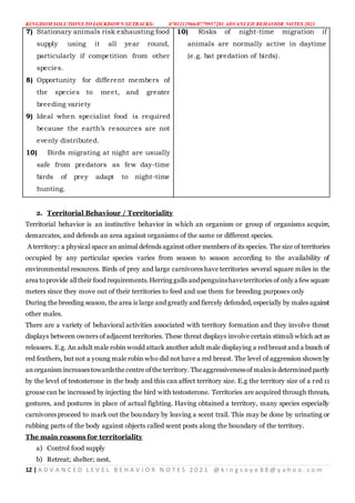 KINGDOM SOLUTIONS TO LOCKDOWN SETBACKS: 0701211966/0779957281 ADVANCED BEHAVIOR NOTES 2021
12 | A D V A N C E D L E V E L B E H A V I O R N O T E S 2 0 2 1 @ k i n g s o y e 8 8 @ y a h o o . c o m
7) Stationary animals risk exhausting food
supply using it all year round,
particularly if competition from other
species.
8) Opportunity for different members of
the species to meet, and greater
breeding variety
9) Ideal when specialist food is required
because the earth’s resources are not
evenly distributed.
10) Birds migrating at night are usually
safe from predators as few day-time
birds of prey adapt to night-time
hunting.
10) Risks of night-time migration if
animals are normally active in daytime
(e.g. bat predation of birds).
2. Territorial Behaviour / Territoriality
Territorial behavior is an instinctive behavior in which an organism or group of organisms acquire,
demarcates, and defends an area against organisms of the same or different species.
A territory: a physical space an animal defends against other members of its species. The size of territories
occupied by any particular species varies from season to season according to the availability of
environmental resources. Birds of prey and large carnivores have territories several square miles in the
area toprovide alltheir food requirements.Herring gulls andpenguinshaveterritories of only a few square
meters since they move out of their territories to feed and use them for breeding purposes only
During the breeding season, the area is large and greatly and fiercely defended, especially by males against
other males.
There are a variety of behavioral activities associated with territory formation and they involve threat
displays between owners of adjacent territories. These threat displays involve certain stimuli which act as
releasers. E.g. An adult male robin would attack another adult male displaying a red breast and a bunch of
red feathers, but not a young male robin who did not have a red breast. The level of aggression shown by
anorganism increasestowardsthecentre ofthe territory. Theaggressivenessof malesis determined partly
by the level of testosterone in the body and this can affect territory size. E.g the territory size of a red 11
grouse can be increased by injecting the bird with testosterone. Territories are acquired through threats,
gestures, and postures in place of actual fighting. Having obtained a territory, many species especially
carnivores proceed to mark out the boundary by leaving a scent trail. This may be done by urinating or
rubbing parts of the body against objects called scent posts along the boundary of the territory.
The main reasons for territoriality
a) Control food supply
b) Retreat; shelter; nest,
 