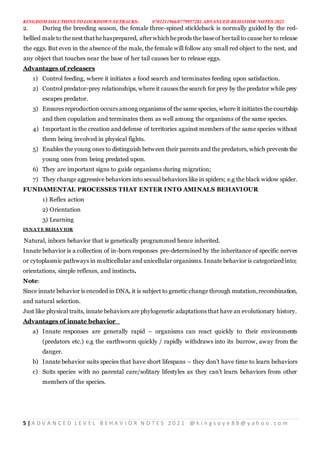 KINGDOM SOLUTIONS TO LOCKDOWN SETBACKS: 0701211966/0779957281 ADVANCED BEHAVIOR NOTES 2021
5 | A D V A N C E D L E V E L B E H A V I O R N O T E S 2 0 2 1 @ k i n g s o y e 8 8 @ y a h o o . c o m
2. During the breeding season, the female three-spined stickleback is normally guided by the red-
bellied maleto thenest thathehasprepared, afterwhich heprods the baseof hertail to causeher to release
the eggs. But even in the absence of the male, the female will follow any small red object to the nest, and
any object that touches near the base of her tail causes her to release eggs.
Advantages of releasers
1) Control feeding, where it initiates a food search and terminates feeding upon satisfaction.
2) Control predator-prey relationships, where it causes the search for prey by the predator while prey
escapes predator.
3) Ensures reproduction occurs among organisms of the same species, where it initiates the courtship
and then copulation and terminates them as well among the organisms of the same species.
4) Important in the creation and defense of territories against members of the same species without
them being involved in physical fights.
5) Enables the young ones to distinguish between their parents and the predators, which prevents the
young ones from being predated upon.
6) They are important signs to guide organisms during migration;
7) They change aggressive behaviors into sexual behaviors like in spiders; e.g the black widow spider.
FUNDAMENTAL PROCESSES THAT ENTER INTO AMINALS BEHAVIOUR
1) Reflex action
2) Orientation
3) Learning
INNATE BEHAVIOR
Natural, inborn behavior that is genetically programmed hence inherited.
Innate behavior is a collection of in-born responses pre-determined by the inheritance of specific nerves
or cytoplasmic pathways in multicellular and unicellular organisms. Innate behavior is categorized into;
orientations, simple reflexes, and instincts.
Note:
Since innate behavior is encoded in DNA, it is subject to genetic change through mutation,recombination,
and natural selection.
Just like physical traits, innate behaviors are phylogenetic adaptations that have an evolutionary history.
Advantages of innate behavior
a) Innate responses are generally rapid – organisms can react quickly to their environments
(predators etc.) e.g the earthworm quickly / rapidly withdraws into its burrow, away from the
danger.
b) Innate behavior suits species that have short lifespans – they don’t have time to learn behaviors
c) Suits species with no parental care/solitary lifestyles as they can’t learn behaviors from other
members of the species.
 