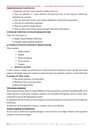 KINGDOM SOLUTIONS TO LOCKDOWN SETBACKS: 0701211966/0779957281 ADVANCED BEHAVIOR NOTES 2021
6 | A D V A N C E D L E V E L B E H A V I O R N O T E S 2 0 2 1 @ k i n g s o y e 8 8 @ y a h o o . c o m
PROPERTIES OF INSTINCTS
1. Organisms are born with a capacity to behave that way
2. They are inflexible i.e a given stimulus will always give rise to that response without any
alternative for example.
3. They are automatic i.e they occur without significant control of the organization.
4. They do not require prior experience.
5. They are excited by simple stimuli
6. They are often quick and are sound amongst organisms of that species
TYPES OF INSTINCT/INNATE BEHAVIOURS
There are two types; i.e
a. Simple innate/instinct behaviour
b. Complex innate/instinct behavior
a) SIMPLE INNATE/INSTINCT BEHAVIOURS
These include;
 Reflex actions
 Kinesis
 Nastic responses
 Taxes (taxis)
 Tropism
1. REFLEX ACTION
A reflex action is a simple act of behaviour in which some kind of stimulus evokes a specific short-lived
response. Or. Rapid, automatic response to a stimulus that is not under the voluntary control of the brain
Examples of reflex action
1) The escape responses. (Cranial reflex)
2) Blinking of the eye (cranial reflex)
3) Knee jerk (spinal reflex)
The escape responses
These responses bring about the rapid withdrawal of the animal from a harmful or mediated reflex are in
which stimuli are received by receptors, impulses are transmitted through the nervous system and a
contraction occurs in the appropriate muscles.
To appreciate the role of such an escape response in the general behavior of an animal, let us consider the
earthworm.
Its behavior can be explained in terms of, receptors, nerves, and effectors.
Escape response in earthworm.
If you touch an earthworm, it quickly disappears into its burrow. Even slight vibration of the ground is
enough to cause this to happen.
 