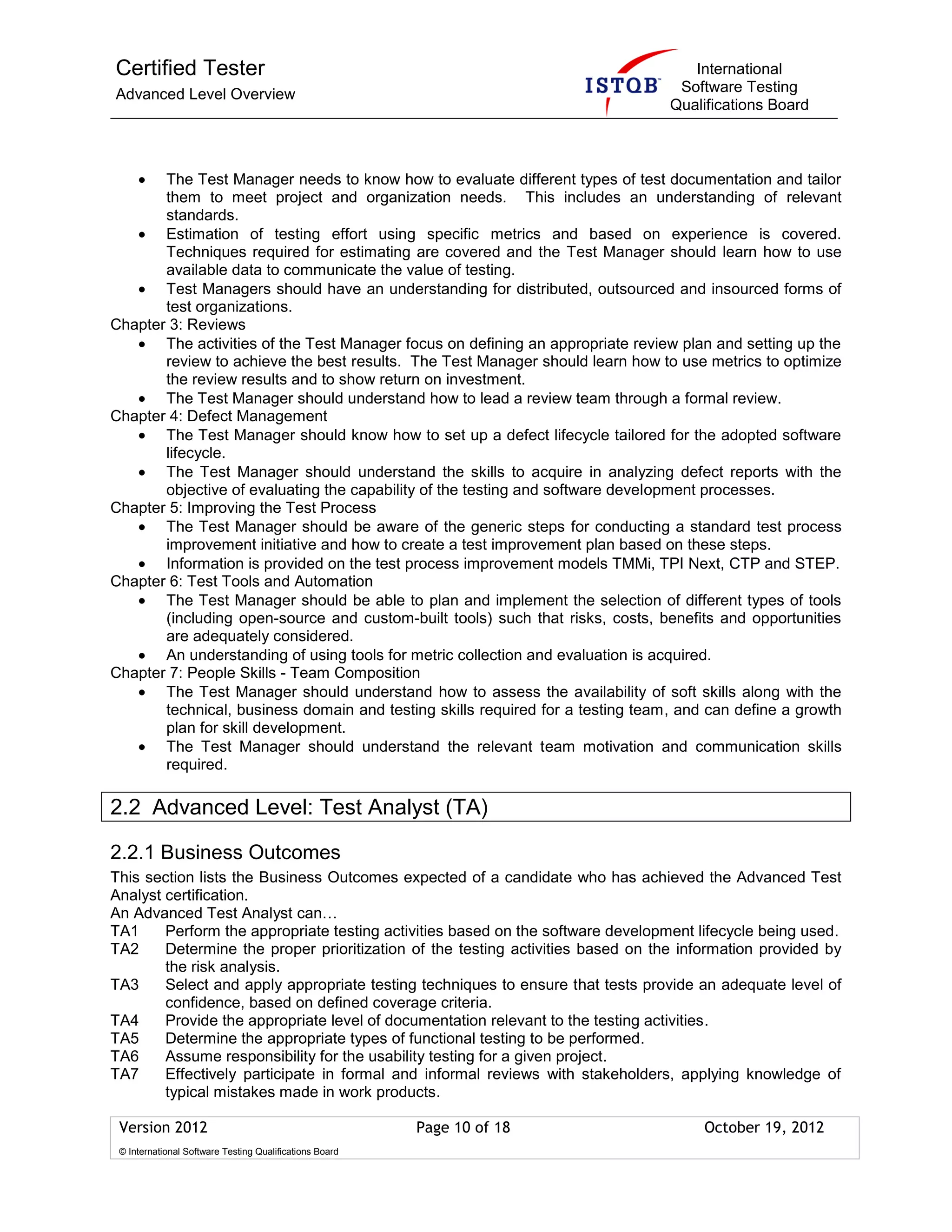 Certified Tester
Advanced Level Overview
International
Software Testing
Qualifications Board
Version 2012 Page 10 of 18 October 19, 2012
© International Software Testing Qualifications Board
The Test Manager needs to know how to evaluate different types of test documentation and tailor
them to meet project and organization needs. This includes an understanding of relevant
standards.
Estimation of testing effort using specific metrics and based on experience is covered.
Techniques required for estimating are covered and the Test Manager should learn how to use
available data to communicate the value of testing.
Test Managers should have an understanding for distributed, outsourced and insourced forms of
test organizations.
Chapter 3: Reviews
The activities of the Test Manager focus on defining an appropriate review plan and setting up the
review to achieve the best results. The Test Manager should learn how to use metrics to optimize
the review results and to show return on investment.
The Test Manager should understand how to lead a review team through a formal review.
Chapter 4: Defect Management
The Test Manager should know how to set up a defect lifecycle tailored for the adopted software
lifecycle.
The Test Manager should understand the skills to acquire in analyzing defect reports with the
objective of evaluating the capability of the testing and software development processes.
Chapter 5: Improving the Test Process
The Test Manager should be aware of the generic steps for conducting a standard test process
improvement initiative and how to create a test improvement plan based on these steps.
Information is provided on the test process improvement models TMMi, TPI Next, CTP and STEP.
Chapter 6: Test Tools and Automation
The Test Manager should be able to plan and implement the selection of different types of tools
(including open-source and custom-built tools) such that risks, costs, benefits and opportunities
are adequately considered.
An understanding of using tools for metric collection and evaluation is acquired.
Chapter 7: People Skills - Team Composition
The Test Manager should understand how to assess the availability of soft skills along with the
technical, business domain and testing skills required for a testing team, and can define a growth
plan for skill development.
The Test Manager should understand the relevant team motivation and communication skills
required.
2.2 Advanced Level: Test Analyst (TA)
2.2.1 Business Outcomes
This section lists the Business Outcomes expected of a candidate who has achieved the Advanced Test
Analyst certification.
An Advanced Test Analyst can…
TA1 Perform the appropriate testing activities based on the software development lifecycle being used.
TA2 Determine the proper prioritization of the testing activities based on the information provided by
the risk analysis.
TA3 Select and apply appropriate testing techniques to ensure that tests provide an adequate level of
confidence, based on defined coverage criteria.
TA4 Provide the appropriate level of documentation relevant to the testing activities.
TA5 Determine the appropriate types of functional testing to be performed.
TA6 Assume responsibility for the usability testing for a given project.
TA7 Effectively participate in formal and informal reviews with stakeholders, applying knowledge of
typical mistakes made in work products.
 