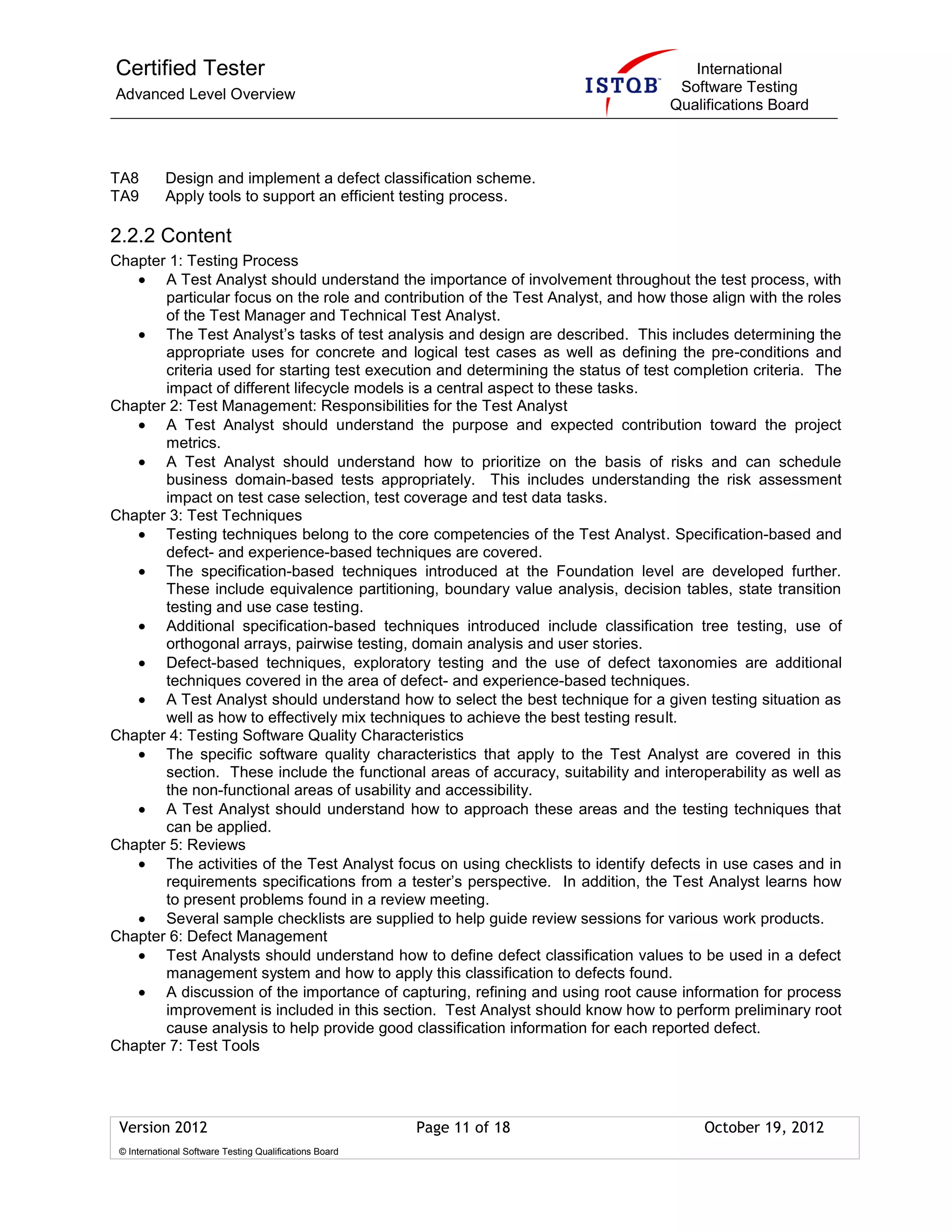 Certified Tester
Advanced Level Overview
International
Software Testing
Qualifications Board
Version 2012 Page 11 of 18 October 19, 2012
© International Software Testing Qualifications Board
TA8 Design and implement a defect classification scheme.
TA9 Apply tools to support an efficient testing process.
2.2.2 Content
Chapter 1: Testing Process
A Test Analyst should understand the importance of involvement throughout the test process, with
particular focus on the role and contribution of the Test Analyst, and how those align with the roles
of the Test Manager and Technical Test Analyst.
The Test Analyst’s tasks of test analysis and design are described. This includes determining the
appropriate uses for concrete and logical test cases as well as defining the pre-conditions and
criteria used for starting test execution and determining the status of test completion criteria. The
impact of different lifecycle models is a central aspect to these tasks.
Chapter 2: Test Management: Responsibilities for the Test Analyst
A Test Analyst should understand the purpose and expected contribution toward the project
metrics.
A Test Analyst should understand how to prioritize on the basis of risks and can schedule
business domain-based tests appropriately. This includes understanding the risk assessment
impact on test case selection, test coverage and test data tasks.
Chapter 3: Test Techniques
Testing techniques belong to the core competencies of the Test Analyst. Specification-based and
defect- and experience-based techniques are covered.
The specification-based techniques introduced at the Foundation level are developed further.
These include equivalence partitioning, boundary value analysis, decision tables, state transition
testing and use case testing.
Additional specification-based techniques introduced include classification tree testing, use of
orthogonal arrays, pairwise testing, domain analysis and user stories.
Defect-based techniques, exploratory testing and the use of defect taxonomies are additional
techniques covered in the area of defect- and experience-based techniques.
A Test Analyst should understand how to select the best technique for a given testing situation as
well as how to effectively mix techniques to achieve the best testing result.
Chapter 4: Testing Software Quality Characteristics
The specific software quality characteristics that apply to the Test Analyst are covered in this
section. These include the functional areas of accuracy, suitability and interoperability as well as
the non-functional areas of usability and accessibility.
A Test Analyst should understand how to approach these areas and the testing techniques that
can be applied.
Chapter 5: Reviews
The activities of the Test Analyst focus on using checklists to identify defects in use cases and in
requirements specifications from a tester’s perspective. In addition, the Test Analyst learns how
to present problems found in a review meeting.
Several sample checklists are supplied to help guide review sessions for various work products.
Chapter 6: Defect Management
Test Analysts should understand how to define defect classification values to be used in a defect
management system and how to apply this classification to defects found.
A discussion of the importance of capturing, refining and using root cause information for process
improvement is included in this section. Test Analyst should know how to perform preliminary root
cause analysis to help provide good classification information for each reported defect.
Chapter 7: Test Tools
 