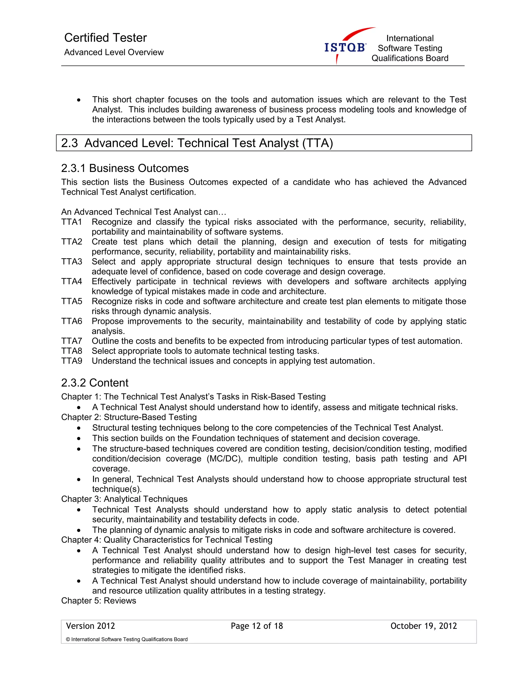 Certified Tester
Advanced Level Overview
International
Software Testing
Qualifications Board
Version 2012 Page 12 of 18 October 19, 2012
© International Software Testing Qualifications Board
This short chapter focuses on the tools and automation issues which are relevant to the Test
Analyst. This includes building awareness of business process modeling tools and knowledge of
the interactions between the tools typically used by a Test Analyst.
2.3 Advanced Level: Technical Test Analyst (TTA)
2.3.1 Business Outcomes
This section lists the Business Outcomes expected of a candidate who has achieved the Advanced
Technical Test Analyst certification.
An Advanced Technical Test Analyst can…
TTA1 Recognize and classify the typical risks associated with the performance, security, reliability,
portability and maintainability of software systems.
TTA2 Create test plans which detail the planning, design and execution of tests for mitigating
performance, security, reliability, portability and maintainability risks.
TTA3 Select and apply appropriate structural design techniques to ensure that tests provide an
adequate level of confidence, based on code coverage and design coverage.
TTA4 Effectively participate in technical reviews with developers and software architects applying
knowledge of typical mistakes made in code and architecture.
TTA5 Recognize risks in code and software architecture and create test plan elements to mitigate those
risks through dynamic analysis.
TTA6 Propose improvements to the security, maintainability and testability of code by applying static
analysis.
TTA7 Outline the costs and benefits to be expected from introducing particular types of test automation.
TTA8 Select appropriate tools to automate technical testing tasks.
TTA9 Understand the technical issues and concepts in applying test automation.
2.3.2 Content
Chapter 1: The Technical Test Analyst’s Tasks in Risk-Based Testing
A Technical Test Analyst should understand how to identify, assess and mitigate technical risks.
Chapter 2: Structure-Based Testing
Structural testing techniques belong to the core competencies of the Technical Test Analyst.
This section builds on the Foundation techniques of statement and decision coverage.
The structure-based techniques covered are condition testing, decision/condition testing, modified
condition/decision coverage (MC/DC), multiple condition testing, basis path testing and API
coverage.
In general, Technical Test Analysts should understand how to choose appropriate structural test
technique(s).
Chapter 3: Analytical Techniques
Technical Test Analysts should understand how to apply static analysis to detect potential
security, maintainability and testability defects in code.
The planning of dynamic analysis to mitigate risks in code and software architecture is covered.
Chapter 4: Quality Characteristics for Technical Testing
A Technical Test Analyst should understand how to design high-level test cases for security,
performance and reliability quality attributes and to support the Test Manager in creating test
strategies to mitigate the identified risks.
A Technical Test Analyst should understand how to include coverage of maintainability, portability
and resource utilization quality attributes in a testing strategy.
Chapter 5: Reviews
 