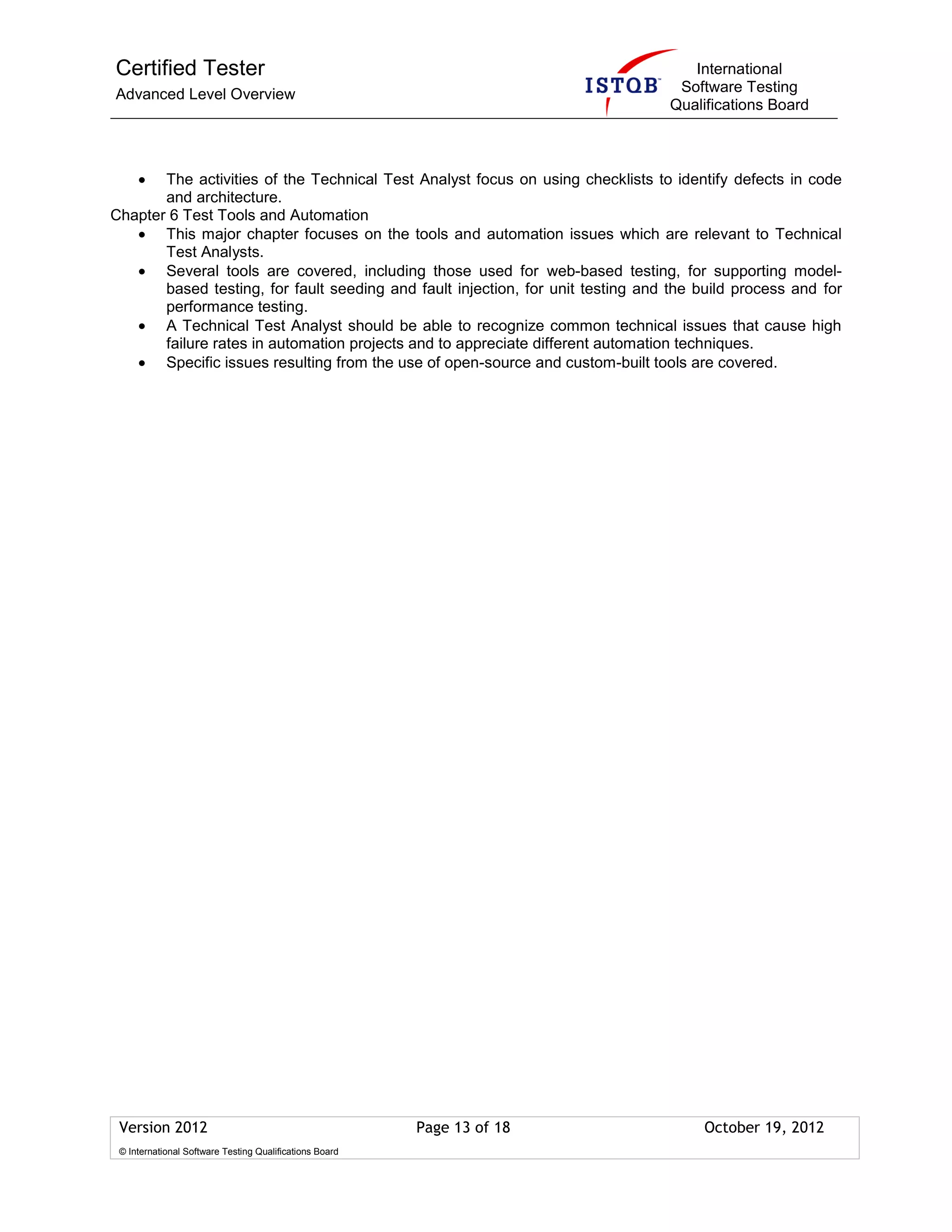 Certified Tester
Advanced Level Overview
International
Software Testing
Qualifications Board
Version 2012 Page 13 of 18 October 19, 2012
© International Software Testing Qualifications Board
The activities of the Technical Test Analyst focus on using checklists to identify defects in code
and architecture.
Chapter 6 Test Tools and Automation
This major chapter focuses on the tools and automation issues which are relevant to Technical
Test Analysts.
Several tools are covered, including those used for web-based testing, for supporting model-
based testing, for fault seeding and fault injection, for unit testing and the build process and for
performance testing.
A Technical Test Analyst should be able to recognize common technical issues that cause high
failure rates in automation projects and to appreciate different automation techniques.
Specific issues resulting from the use of open-source and custom-built tools are covered.
 