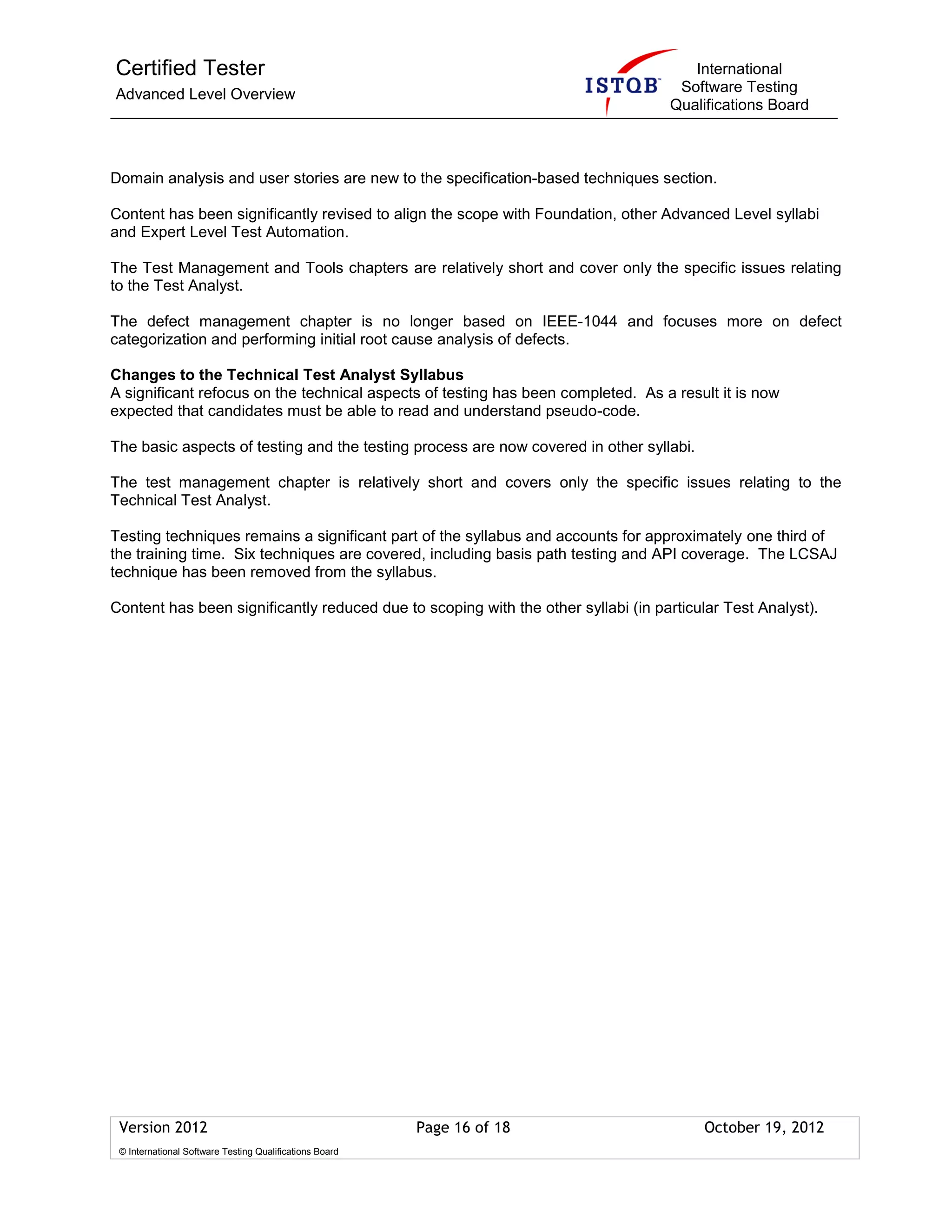 Certified Tester
Advanced Level Overview
International
Software Testing
Qualifications Board
Version 2012 Page 16 of 18 October 19, 2012
© International Software Testing Qualifications Board
Domain analysis and user stories are new to the specification-based techniques section.
Content has been significantly revised to align the scope with Foundation, other Advanced Level syllabi
and Expert Level Test Automation.
The Test Management and Tools chapters are relatively short and cover only the specific issues relating
to the Test Analyst.
The defect management chapter is no longer based on IEEE-1044 and focuses more on defect
categorization and performing initial root cause analysis of defects.
Changes to the Technical Test Analyst Syllabus
A significant refocus on the technical aspects of testing has been completed. As a result it is now
expected that candidates must be able to read and understand pseudo-code.
The basic aspects of testing and the testing process are now covered in other syllabi.
The test management chapter is relatively short and covers only the specific issues relating to the
Technical Test Analyst.
Testing techniques remains a significant part of the syllabus and accounts for approximately one third of
the training time. Six techniques are covered, including basis path testing and API coverage. The LCSAJ
technique has been removed from the syllabus.
Content has been significantly reduced due to scoping with the other syllabi (in particular Test Analyst).
 