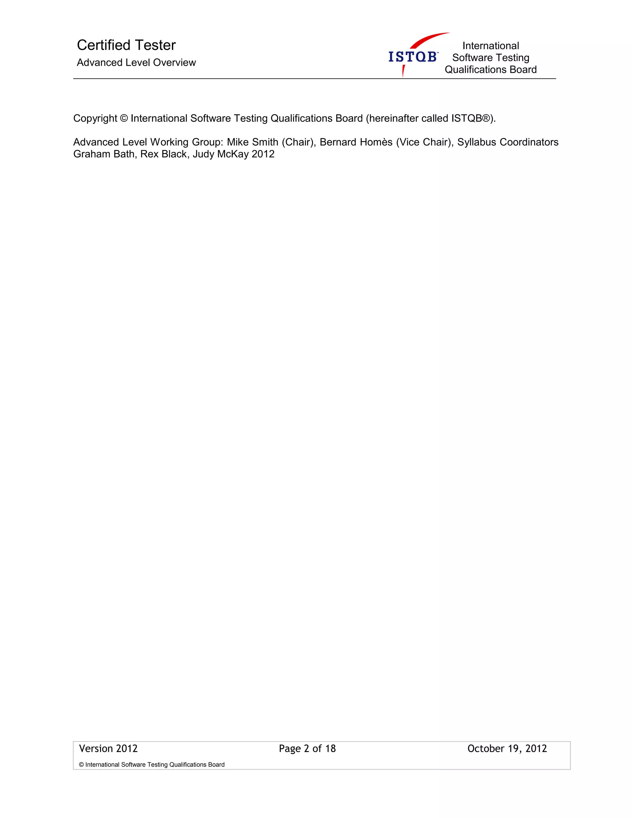 Certified Tester
Advanced Level Overview
International
Software Testing
Qualifications Board
Version 2012 Page 2 of 18 October 19, 2012
© International Software Testing Qualifications Board
Copyright © International Software Testing Qualifications Board (hereinafter called ISTQB®).
Advanced Level Working Group: Mike Smith (Chair), Bernard Homès (Vice Chair), Syllabus Coordinators
Graham Bath, Rex Black, Judy McKay 2012
 