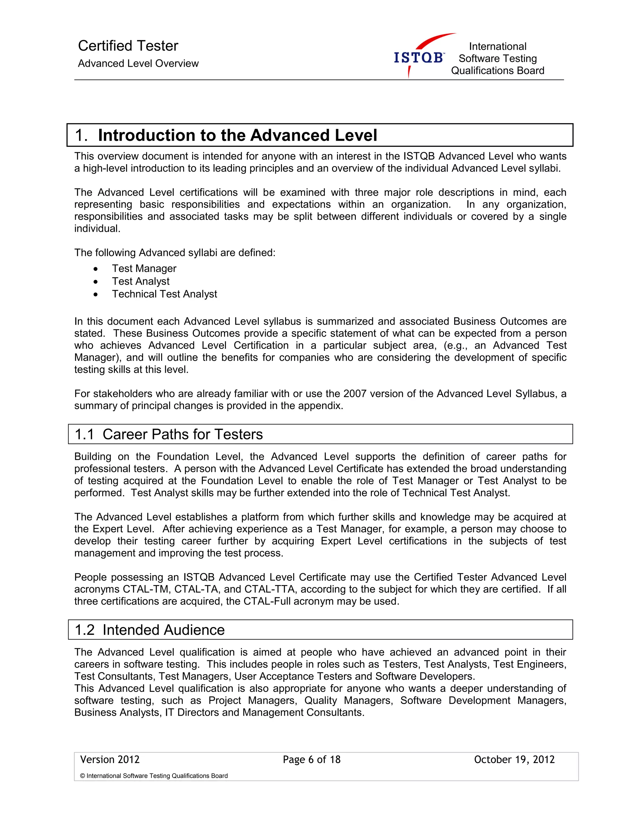 Certified Tester
Advanced Level Overview
International
Software Testing
Qualifications Board
Version 2012 Page 6 of 18 October 19, 2012
© International Software Testing Qualifications Board
1. Introduction to the Advanced Level
This overview document is intended for anyone with an interest in the ISTQB Advanced Level who wants
a high-level introduction to its leading principles and an overview of the individual Advanced Level syllabi.
The Advanced Level certifications will be examined with three major role descriptions in mind, each
representing basic responsibilities and expectations within an organization. In any organization,
responsibilities and associated tasks may be split between different individuals or covered by a single
individual.
The following Advanced syllabi are defined:
Test Manager
Test Analyst
Technical Test Analyst
In this document each Advanced Level syllabus is summarized and associated Business Outcomes are
stated. These Business Outcomes provide a specific statement of what can be expected from a person
who achieves Advanced Level Certification in a particular subject area, (e.g., an Advanced Test
Manager), and will outline the benefits for companies who are considering the development of specific
testing skills at this level.
For stakeholders who are already familiar with or use the 2007 version of the Advanced Level Syllabus, a
summary of principal changes is provided in the appendix.
1.1 Career Paths for Testers
Building on the Foundation Level, the Advanced Level supports the definition of career paths for
professional testers. A person with the Advanced Level Certificate has extended the broad understanding
of testing acquired at the Foundation Level to enable the role of Test Manager or Test Analyst to be
performed. Test Analyst skills may be further extended into the role of Technical Test Analyst.
The Advanced Level establishes a platform from which further skills and knowledge may be acquired at
the Expert Level. After achieving experience as a Test Manager, for example, a person may choose to
develop their testing career further by acquiring Expert Level certifications in the subjects of test
management and improving the test process.
People possessing an ISTQB Advanced Level Certificate may use the Certified Tester Advanced Level
acronyms CTAL-TM, CTAL-TA, and CTAL-TTA, according to the subject for which they are certified. If all
three certifications are acquired, the CTAL-Full acronym may be used.
1.2 Intended Audience
The Advanced Level qualification is aimed at people who have achieved an advanced point in their
careers in software testing. This includes people in roles such as Testers, Test Analysts, Test Engineers,
Test Consultants, Test Managers, User Acceptance Testers and Software Developers.
This Advanced Level qualification is also appropriate for anyone who wants a deeper understanding of
software testing, such as Project Managers, Quality Managers, Software Development Managers,
Business Analysts, IT Directors and Management Consultants.
 