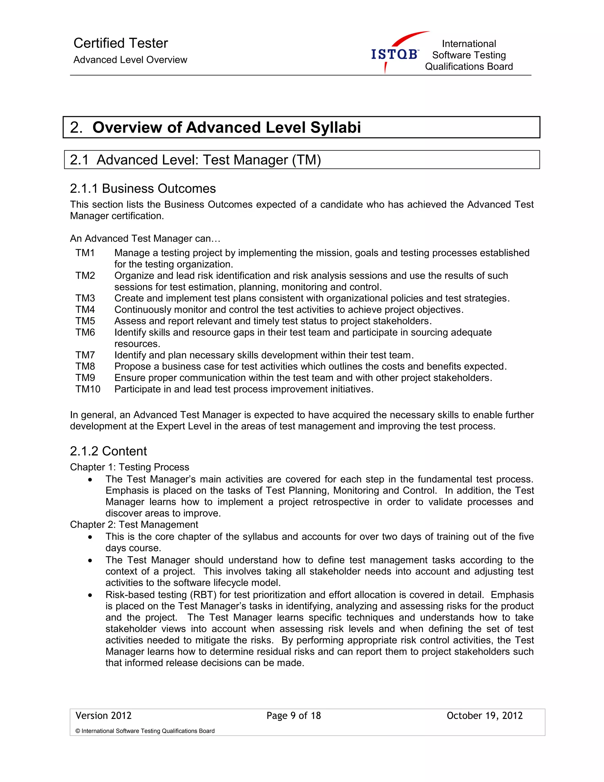 Certified Tester
Advanced Level Overview
International
Software Testing
Qualifications Board
Version 2012 Page 9 of 18 October 19, 2012
© International Software Testing Qualifications Board
2. Overview of Advanced Level Syllabi
2.1 Advanced Level: Test Manager (TM)
2.1.1 Business Outcomes
This section lists the Business Outcomes expected of a candidate who has achieved the Advanced Test
Manager certification.
An Advanced Test Manager can…
TM1 Manage a testing project by implementing the mission, goals and testing processes established
for the testing organization.
TM2 Organize and lead risk identification and risk analysis sessions and use the results of such
sessions for test estimation, planning, monitoring and control.
TM3 Create and implement test plans consistent with organizational policies and test strategies.
TM4 Continuously monitor and control the test activities to achieve project objectives.
TM5 Assess and report relevant and timely test status to project stakeholders.
TM6 Identify skills and resource gaps in their test team and participate in sourcing adequate
resources.
TM7 Identify and plan necessary skills development within their test team.
TM8 Propose a business case for test activities which outlines the costs and benefits expected.
TM9 Ensure proper communication within the test team and with other project stakeholders.
TM10 Participate in and lead test process improvement initiatives.
In general, an Advanced Test Manager is expected to have acquired the necessary skills to enable further
development at the Expert Level in the areas of test management and improving the test process.
2.1.2 Content
Chapter 1: Testing Process
The Test Manager’s main activities are covered for each step in the fundamental test process.
Emphasis is placed on the tasks of Test Planning, Monitoring and Control. In addition, the Test
Manager learns how to implement a project retrospective in order to validate processes and
discover areas to improve.
Chapter 2: Test Management
This is the core chapter of the syllabus and accounts for over two days of training out of the five
days course.
The Test Manager should understand how to define test management tasks according to the
context of a project. This involves taking all stakeholder needs into account and adjusting test
activities to the software lifecycle model.
Risk-based testing (RBT) for test prioritization and effort allocation is covered in detail. Emphasis
is placed on the Test Manager’s tasks in identifying, analyzing and assessing risks for the product
and the project. The Test Manager learns specific techniques and understands how to take
stakeholder views into account when assessing risk levels and when defining the set of test
activities needed to mitigate the risks. By performing appropriate risk control activities, the Test
Manager learns how to determine residual risks and can report them to project stakeholders such
that informed release decisions can be made.
 