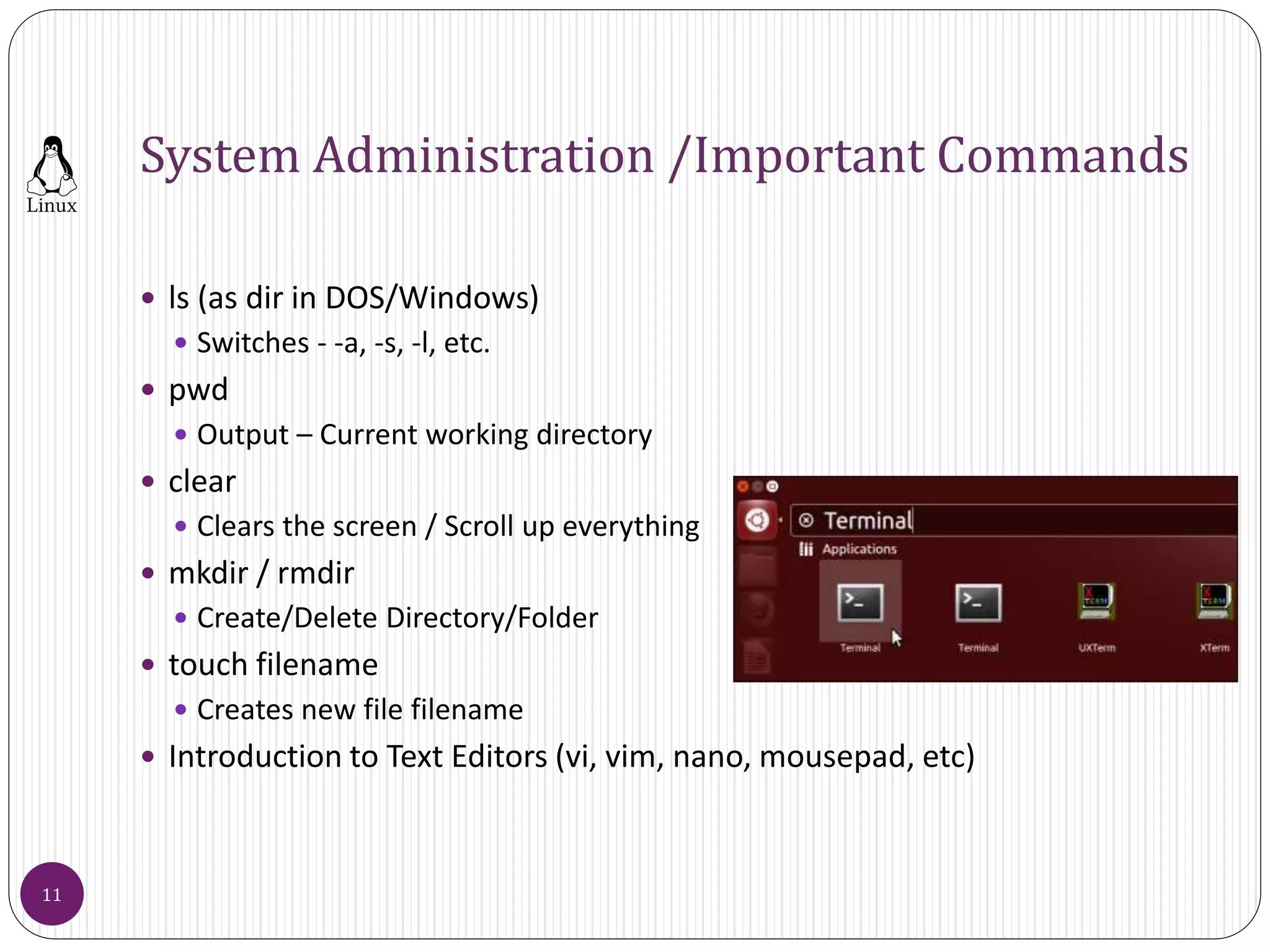 System Administration /Important Commands
 ls (as dir in DOS/Windows)
 Switches - -a, -s, -l, etc.
 pwd
 Output – Current working directory
 clear
 Clears the screen / Scroll up everything
 mkdir / rmdir
 Create/Delete Directory/Folder
 touch filename
 Creates new file filename
 Introduction to Text Editors (vi, vim, nano, mousepad, etc)
11
 