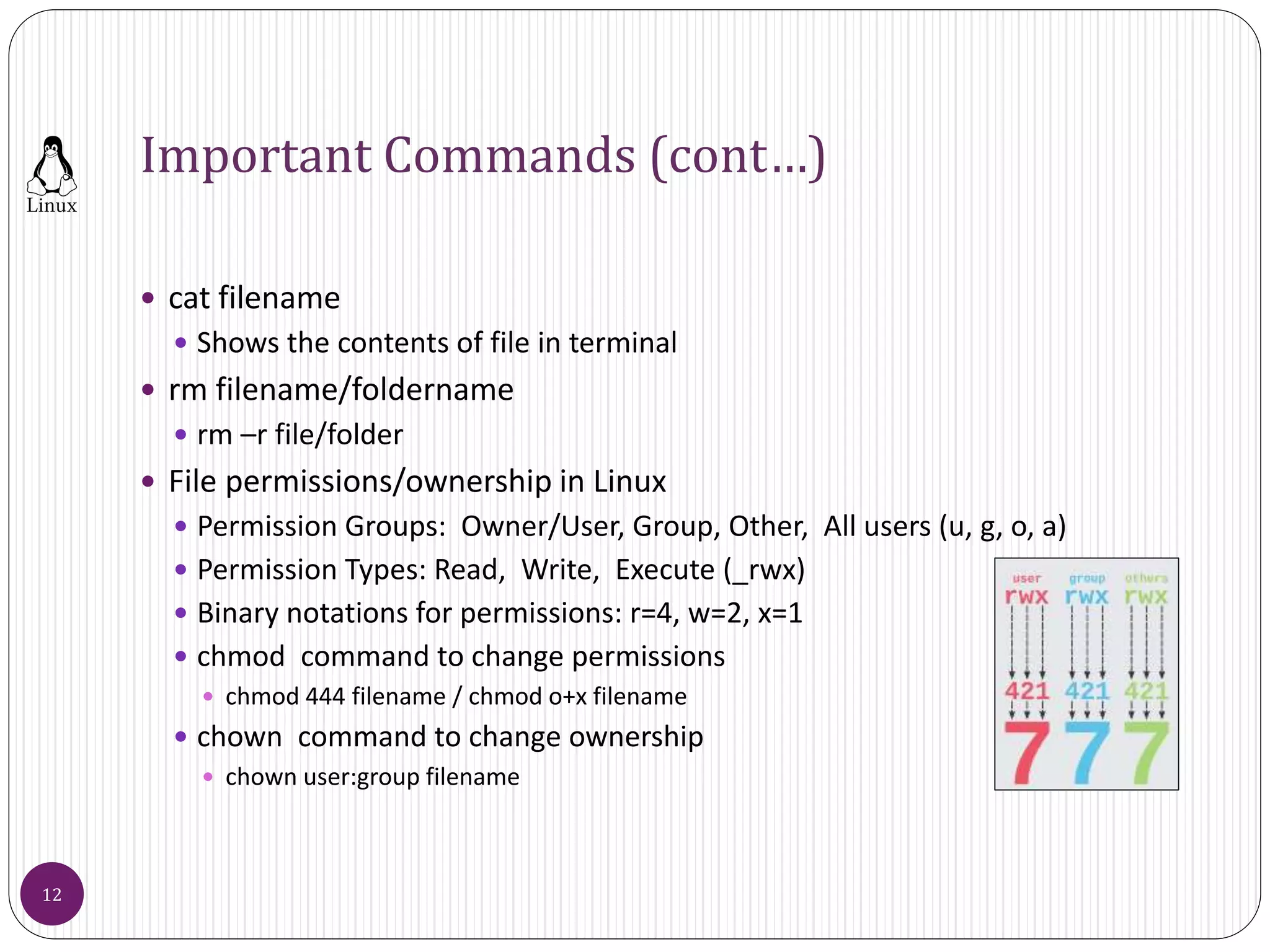 Important Commands (cont…)
 cat filename
 Shows the contents of file in terminal
 rm filename/foldername
 rm –r file/folder
 File permissions/ownership in Linux
 Permission Groups: Owner/User, Group, Other, All users (u, g, o, a)
 Permission Types: Read, Write, Execute (_rwx)
 Binary notations for permissions: r=4, w=2, x=1
 chmod command to change permissions
 chmod 444 filename / chmod o+x filename
 chown command to change ownership
 chown user:group filename
12
 
