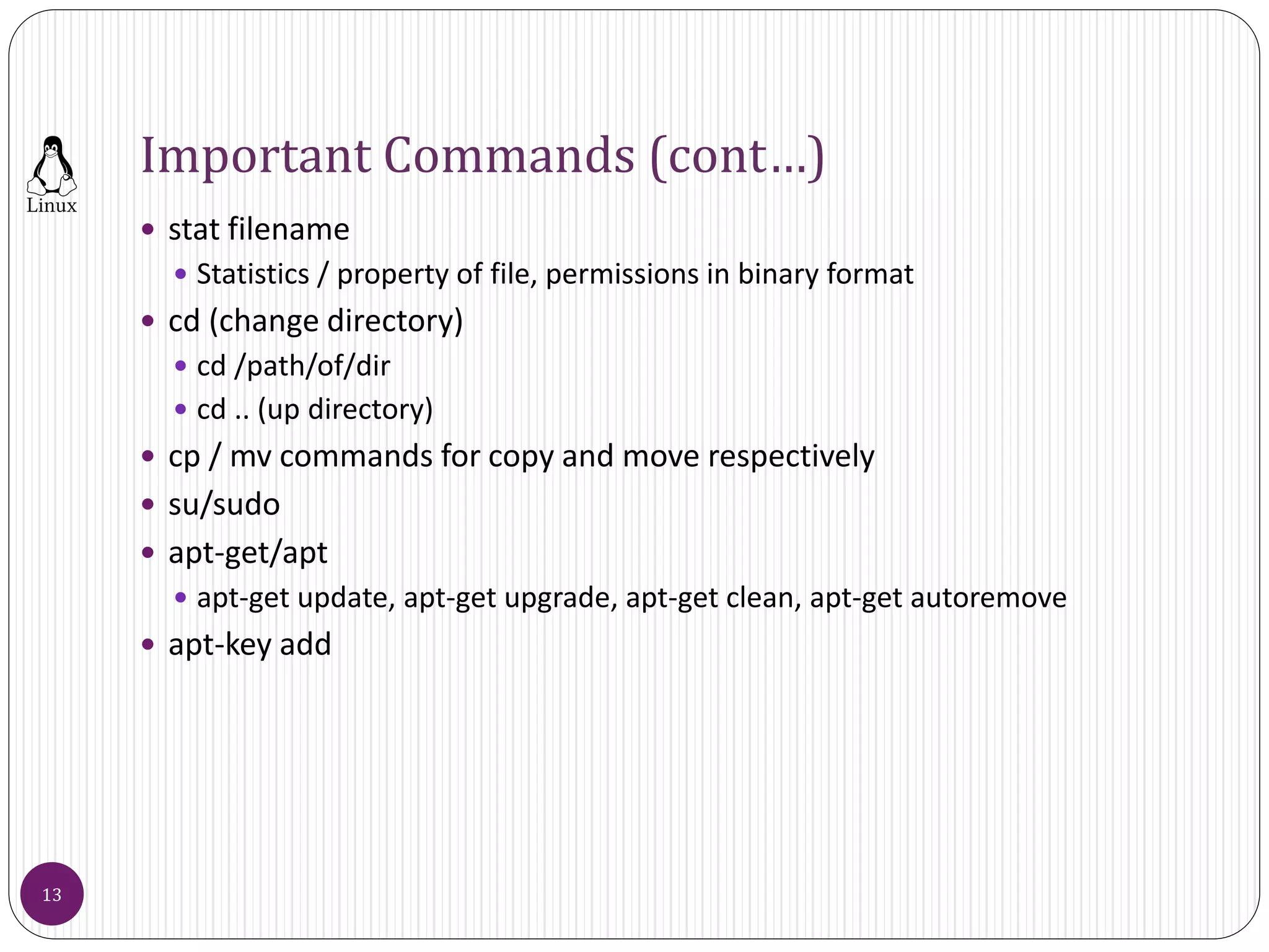 Important Commands (cont…)
 stat filename
 Statistics / property of file, permissions in binary format
 cd (change directory)
 cd /path/of/dir
 cd .. (up directory)
 cp / mv commands for copy and move respectively
 su/sudo
 apt-get/apt
 apt-get update, apt-get upgrade, apt-get clean, apt-get autoremove
 apt-key add
13
 