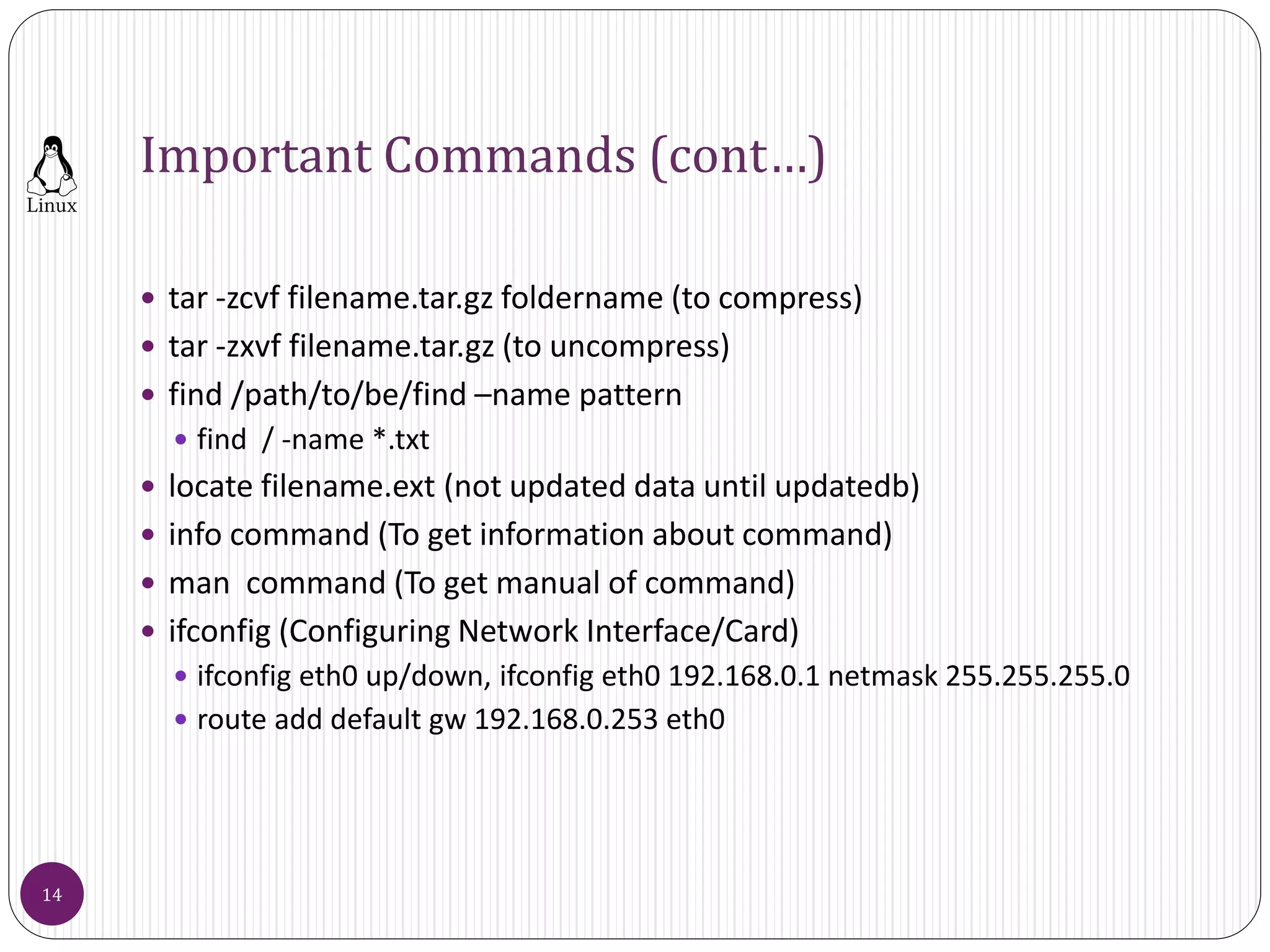 Important Commands (cont…)
 tar -zcvf filename.tar.gz foldername (to compress)
 tar -zxvf filename.tar.gz (to uncompress)
 find /path/to/be/find –name pattern
 find / -name *.txt
 locate filename.ext (not updated data until updatedb)
 info command (To get information about command)
 man command (To get manual of command)
 ifconfig (Configuring Network Interface/Card)
 ifconfig eth0 up/down, ifconfig eth0 192.168.0.1 netmask 255.255.255.0
 route add default gw 192.168.0.253 eth0
14
 
