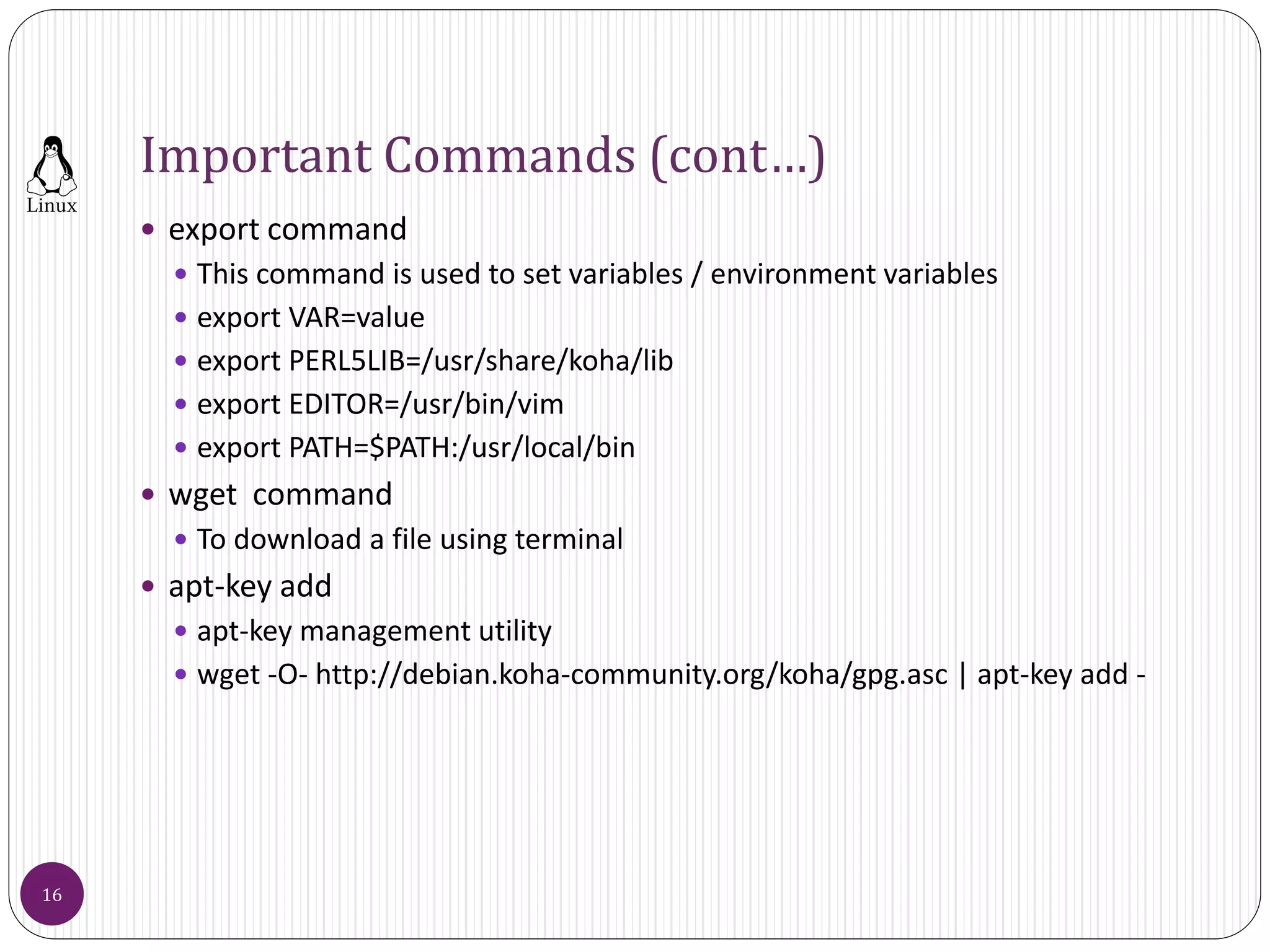 Important Commands (cont…)
 export command
 This command is used to set variables / environment variables
 export VAR=value
 export PERL5LIB=/usr/share/koha/lib
 export EDITOR=/usr/bin/vim
 export PATH=$PATH:/usr/local/bin
 wget command
 To download a file using terminal
 apt-key add
 apt-key management utility
 wget -O- http://debian.koha-community.org/koha/gpg.asc | apt-key add -
16
 