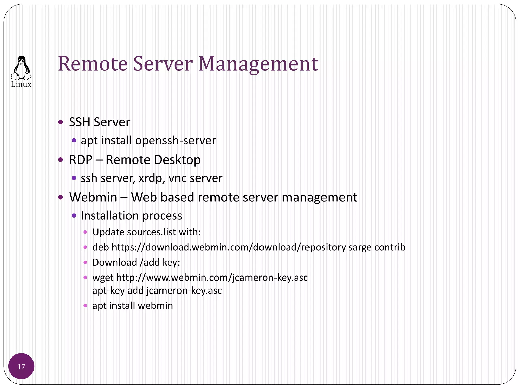 Remote Server Management
 SSH Server
 apt install openssh-server
 RDP – Remote Desktop
 ssh server, xrdp, vnc server
 Webmin – Web based remote server management
 Installation process
 Update sources.list with:
 deb https://download.webmin.com/download/repository sarge contrib
 Download /add key:
 wget http://www.webmin.com/jcameron-key.asc
apt-key add jcameron-key.asc
 apt install webmin
17
 