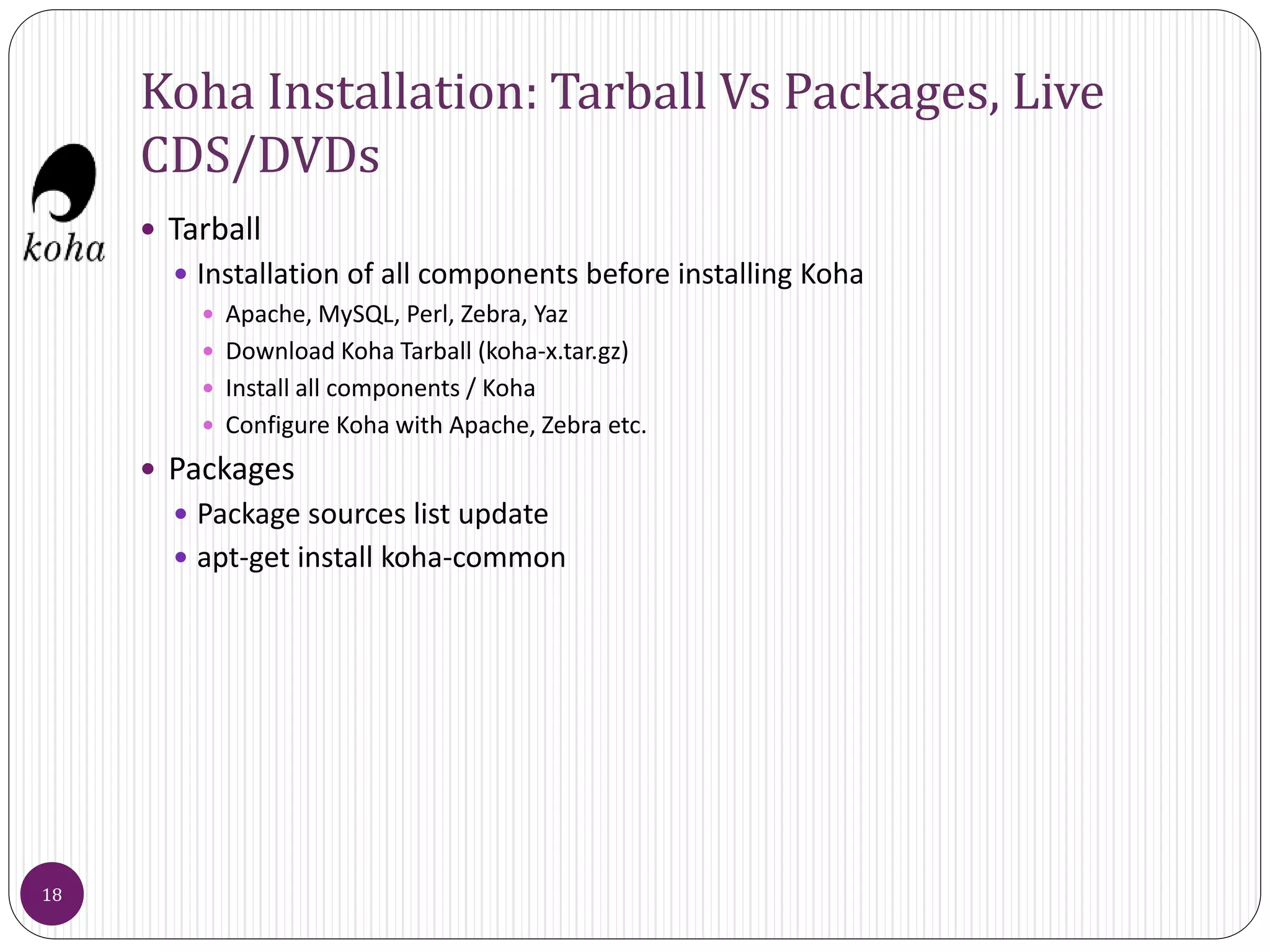 Koha Installation: Tarball Vs Packages, Live
CDS/DVDs
 Tarball
 Installation of all components before installing Koha
 Apache, MySQL, Perl, Zebra, Yaz
 Download Koha Tarball (koha-x.tar.gz)
 Install all components / Koha
 Configure Koha with Apache, Zebra etc.
 Packages
 Package sources list update
 apt-get install koha-common
18
 