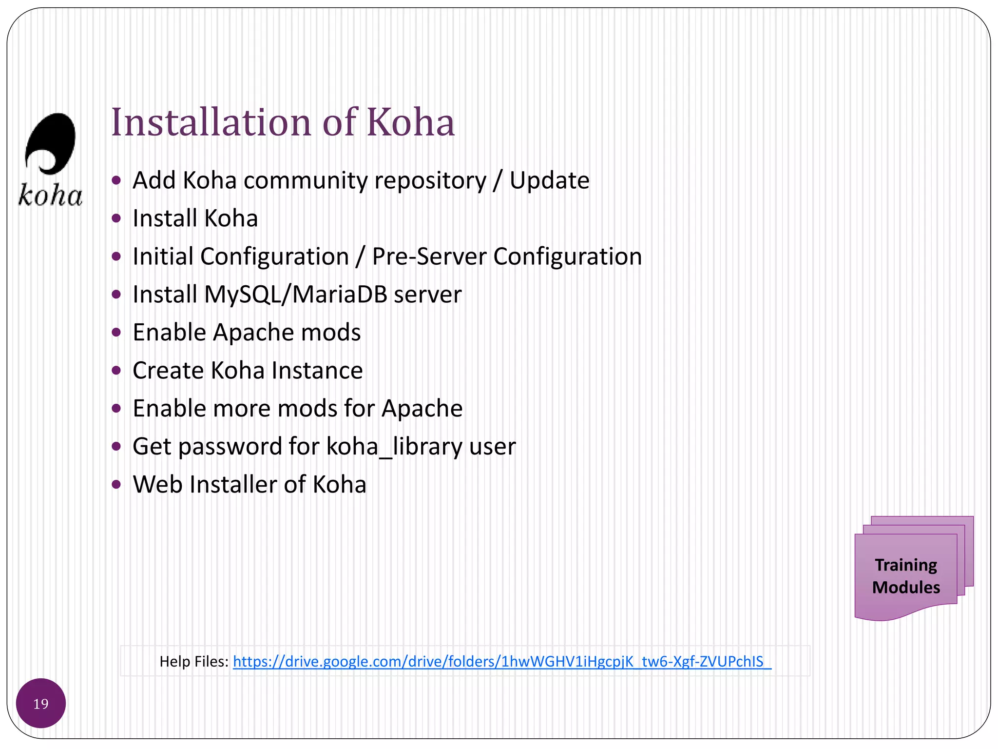 Installation of Koha
 Add Koha community repository / Update
 Install Koha
 Initial Configuration / Pre-Server Configuration
 Install MySQL/MariaDB server
 Enable Apache mods
 Create Koha Instance
 Enable more mods for Apache
 Get password for koha_library user
 Web Installer of Koha
Training
Modules
19
Help Files: https://drive.google.com/drive/folders/1hwWGHV1iHgcpjK_tw6-Xgf-ZVUPchIS_
 