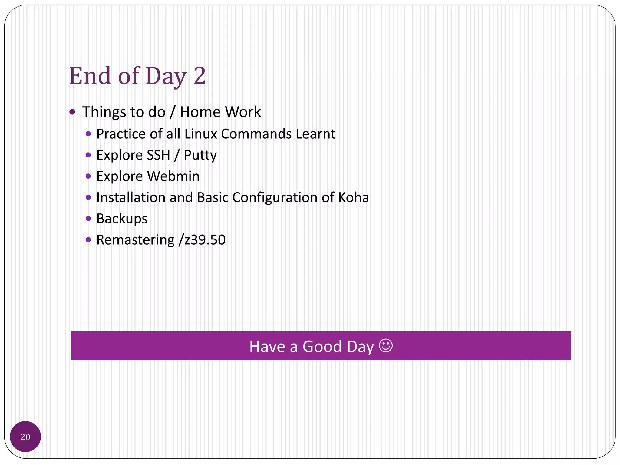 End of Day 2
 Things to do / Home Work
 Practice of all Linux Commands Learnt
 Explore SSH / Putty
 Explore Webmin
 Installation and Basic Configuration of Koha
 Backups
 Remastering /z39.50
20
Have a Good Day 
 