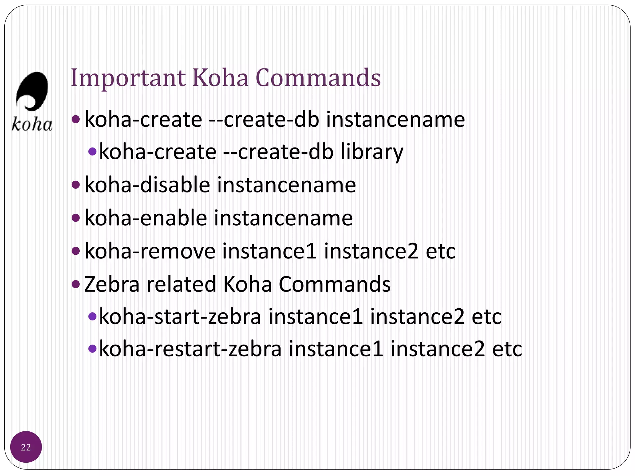 Important Koha Commands
koha-create --create-db instancename
koha-create --create-db library
koha-disable instancename
koha-enable instancename
koha-remove instance1 instance2 etc
Zebra related Koha Commands
koha-start-zebra instance1 instance2 etc
koha-restart-zebra instance1 instance2 etc
22
 