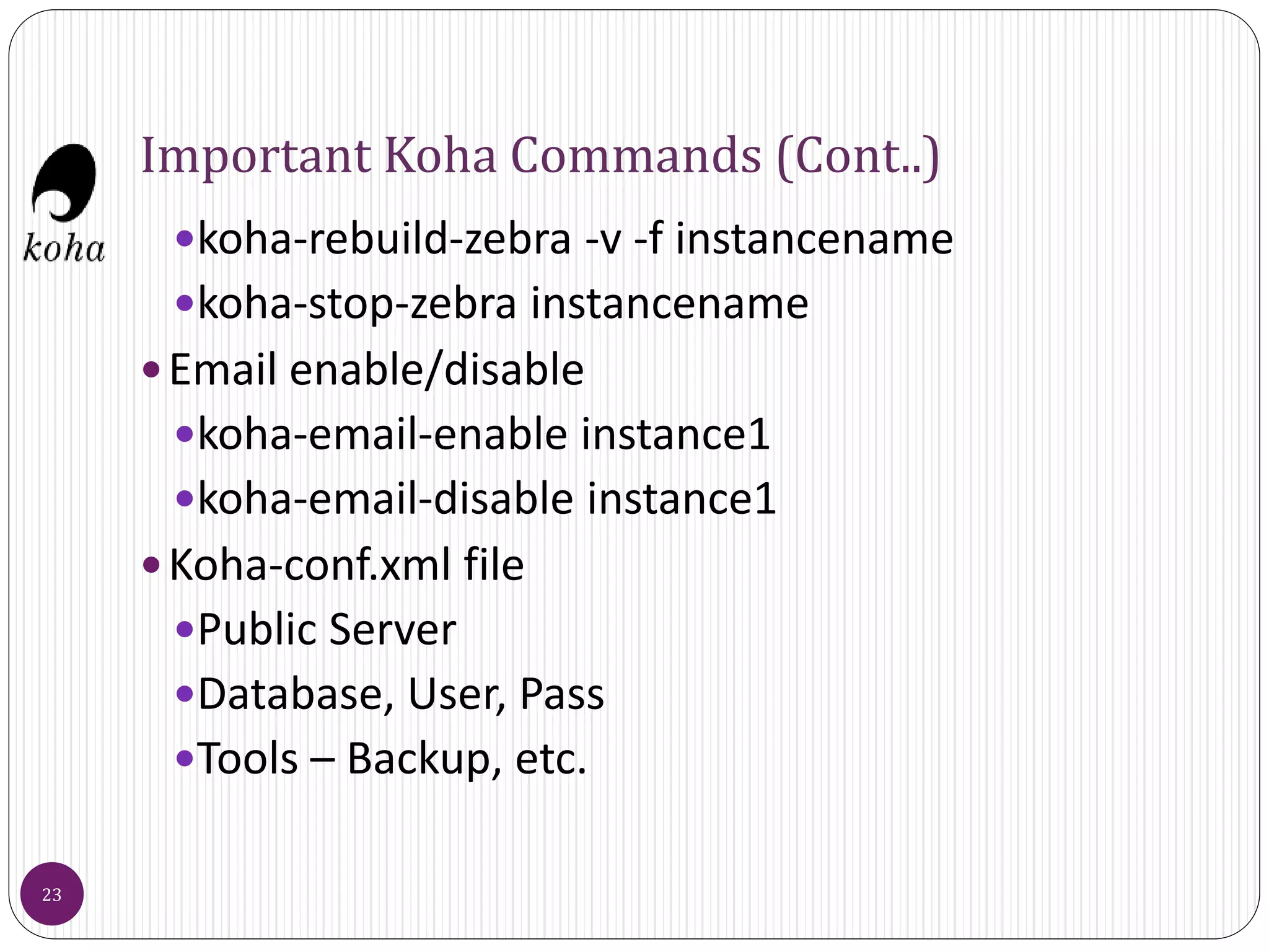 Important Koha Commands (Cont..)
koha-rebuild-zebra -v -f instancename
koha-stop-zebra instancename
Email enable/disable
koha-email-enable instance1
koha-email-disable instance1
Koha-conf.xml file
Public Server
Database, User, Pass
Tools – Backup, etc.
23
 