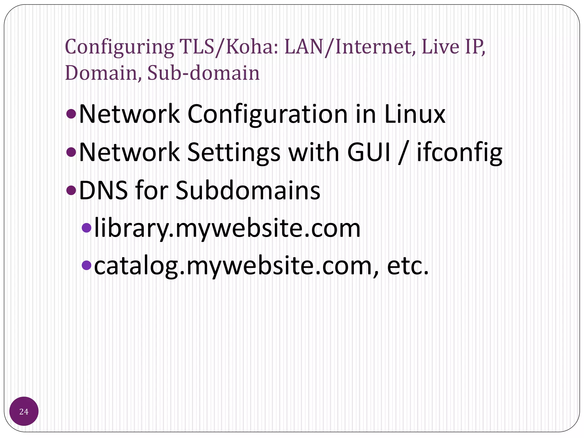 Configuring TLS/Koha: LAN/Internet, Live IP,
Domain, Sub-domain
Network Configuration in Linux
Network Settings with GUI / ifconfig
DNS for Subdomains
library.mywebsite.com
catalog.mywebsite.com, etc.
24
 