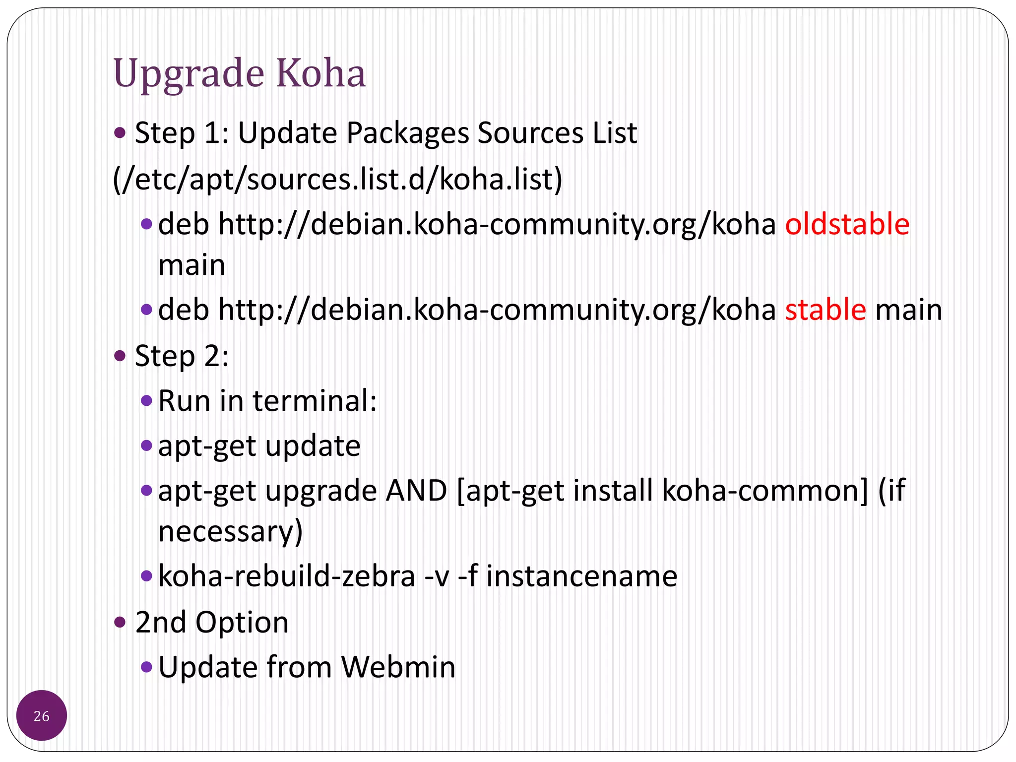 Upgrade Koha
 Step 1: Update Packages Sources List
(/etc/apt/sources.list.d/koha.list)
deb http://debian.koha-community.org/koha oldstable
main
deb http://debian.koha-community.org/koha stable main
 Step 2:
Run in terminal:
apt-get update
apt-get upgrade AND [apt-get install koha-common] (if
necessary)
koha-rebuild-zebra -v -f instancename
 2nd Option
Update from Webmin
26
 