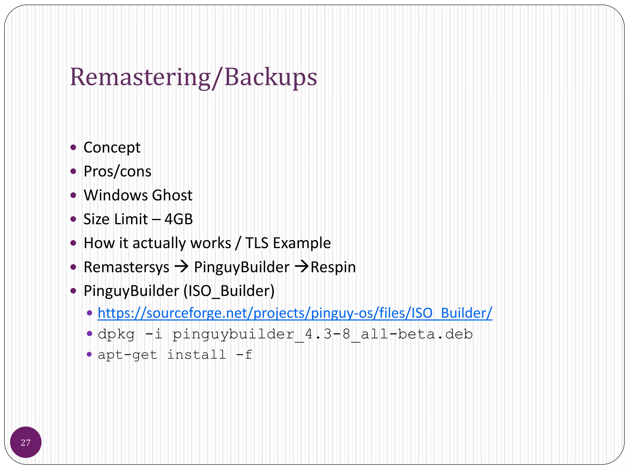 Remastering/Backups
 Concept
 Pros/cons
 Windows Ghost
 Size Limit – 4GB
 How it actually works / TLS Example
 Remastersys  PinguyBuilder Respin
 PinguyBuilder (ISO_Builder)
 https://sourceforge.net/projects/pinguy-os/files/ISO_Builder/
 dpkg -i pinguybuilder_4.3-8_all-beta.deb
 apt-get install -f
27
 