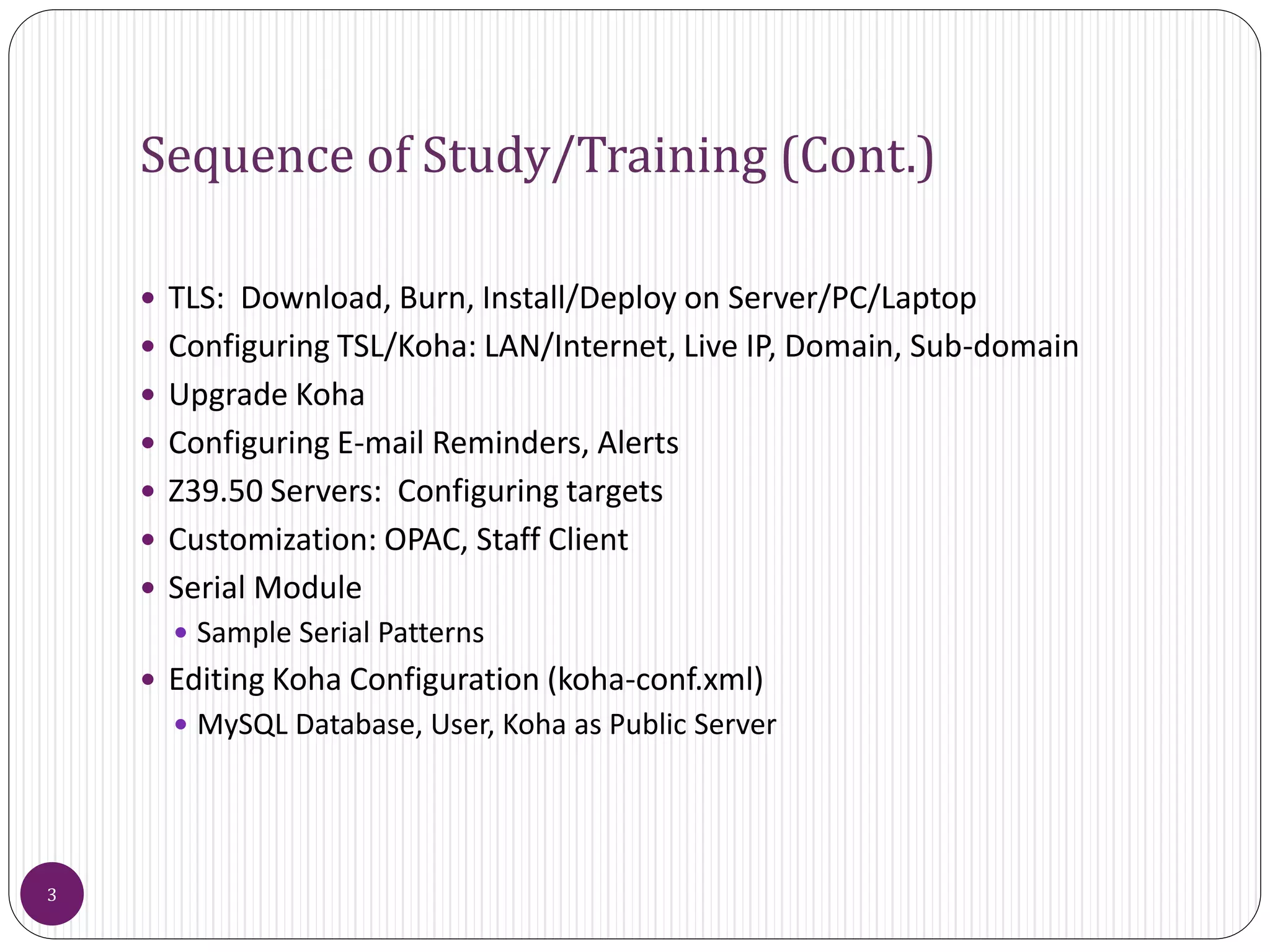 Sequence of Study/Training (Cont.)
 TLS: Download, Burn, Install/Deploy on Server/PC/Laptop
 Configuring TSL/Koha: LAN/Internet, Live IP, Domain, Sub-domain
 Upgrade Koha
 Configuring E-mail Reminders, Alerts
 Z39.50 Servers: Configuring targets
 Customization: OPAC, Staff Client
 Serial Module
 Sample Serial Patterns
 Editing Koha Configuration (koha-conf.xml)
 MySQL Database, User, Koha as Public Server
3
 