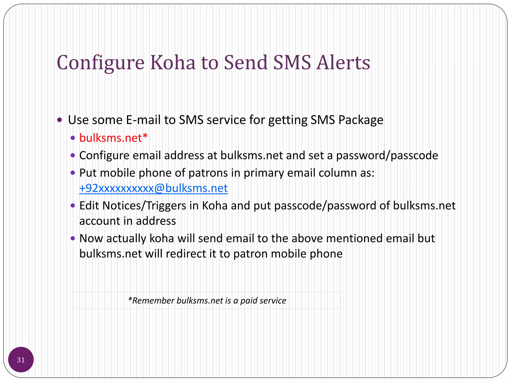 Configure Koha to Send SMS Alerts
 Use some E-mail to SMS service for getting SMS Package
 bulksms.net*
 Configure email address at bulksms.net and set a password/passcode
 Put mobile phone of patrons in primary email column as:
+92xxxxxxxxxx@bulksms.net
 Edit Notices/Triggers in Koha and put passcode/password of bulksms.net
account in address
 Now actually koha will send email to the above mentioned email but
bulksms.net will redirect it to patron mobile phone
31
*Remember bulksms.net is a paid service
 