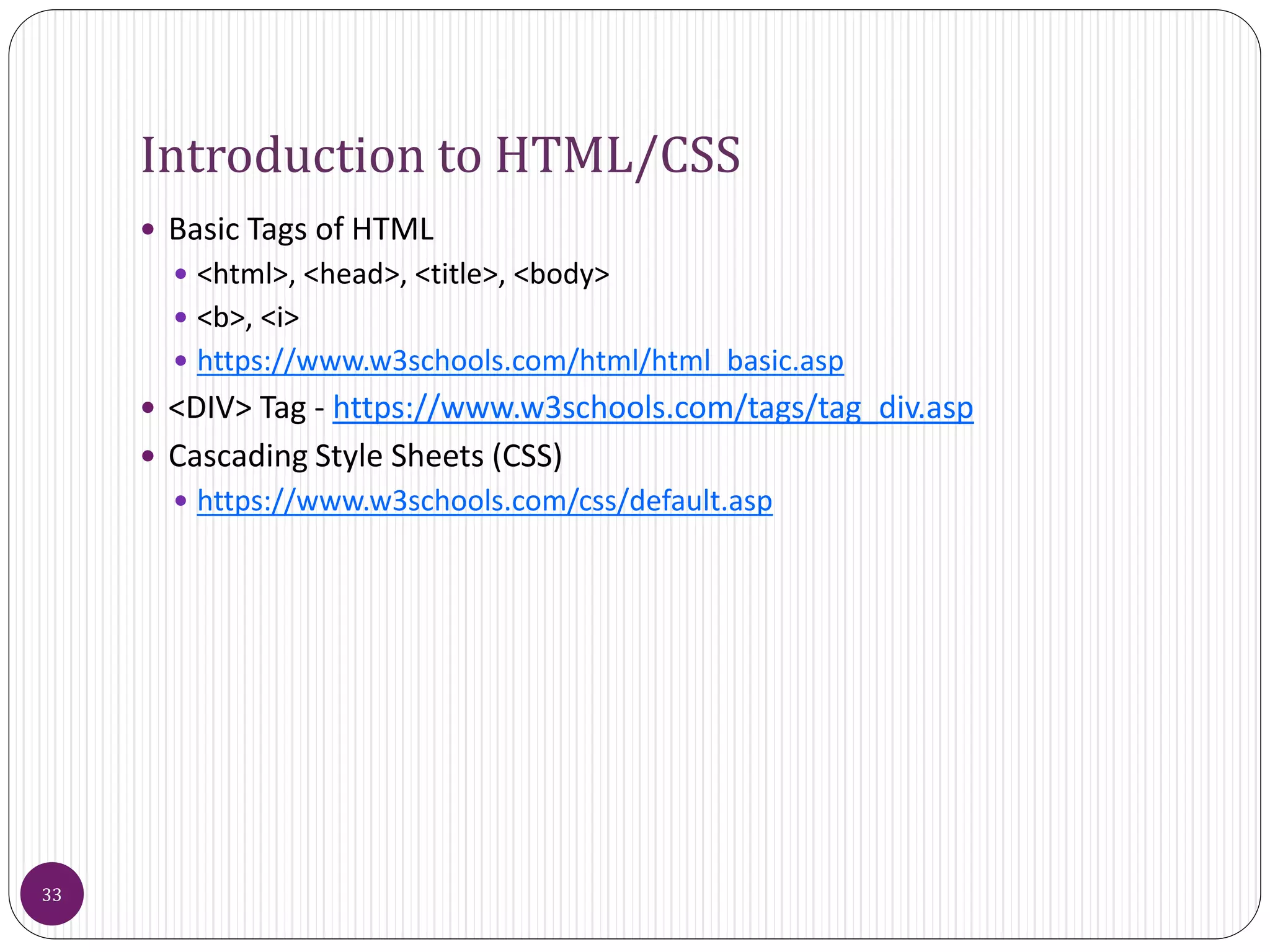 Introduction to HTML/CSS
 Basic Tags of HTML
 <html>, <head>, <title>, <body>
 <b>, <i>
 https://www.w3schools.com/html/html_basic.asp
 <DIV> Tag - https://www.w3schools.com/tags/tag_div.asp
 Cascading Style Sheets (CSS)
 https://www.w3schools.com/css/default.asp
33
 
