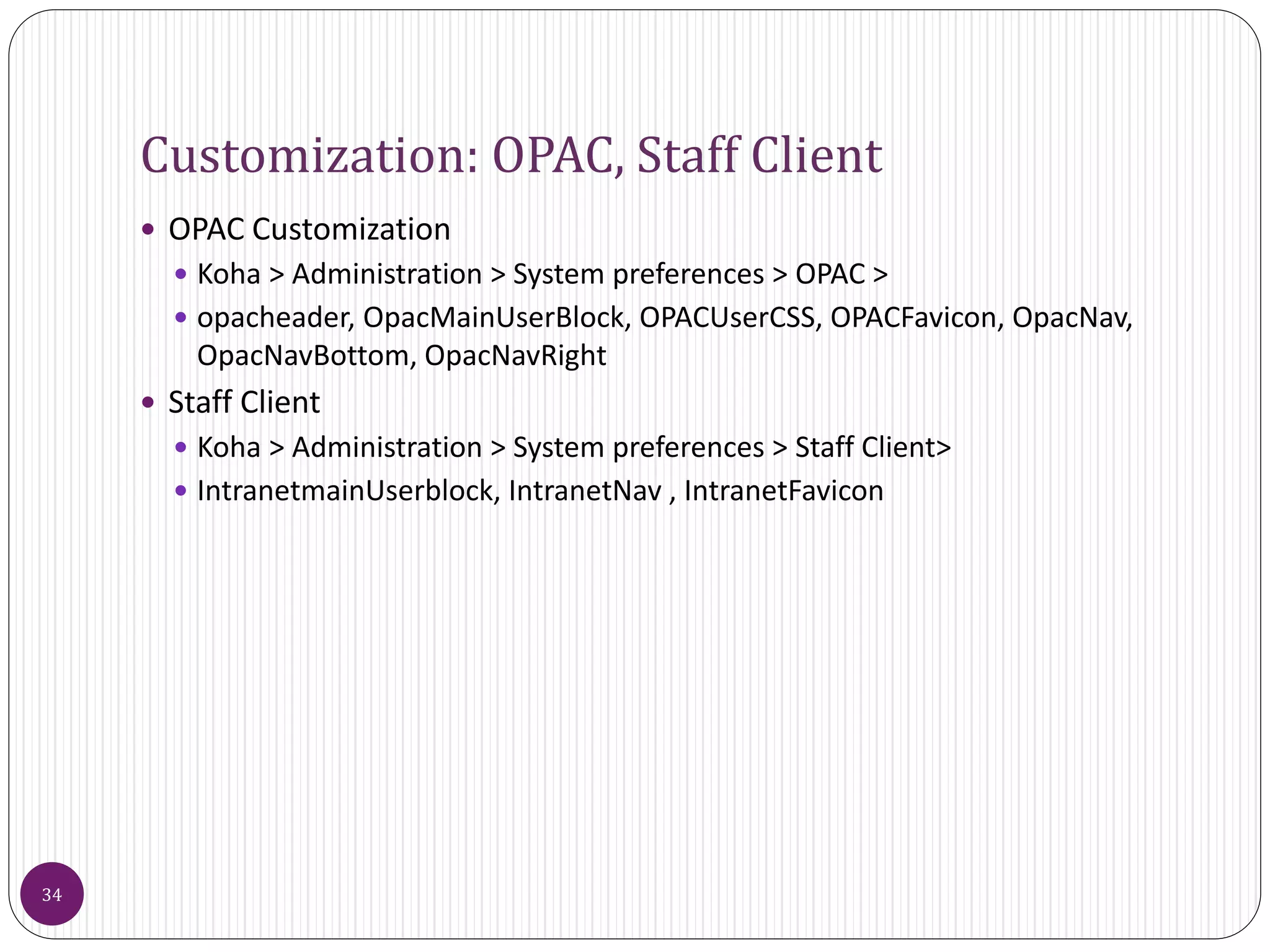 Customization: OPAC, Staff Client
 OPAC Customization
 Koha > Administration > System preferences > OPAC >
 opacheader, OpacMainUserBlock, OPACUserCSS, OPACFavicon, OpacNav,
OpacNavBottom, OpacNavRight
 Staff Client
 Koha > Administration > System preferences > Staff Client>
 IntranetmainUserblock, IntranetNav , IntranetFavicon
34
 