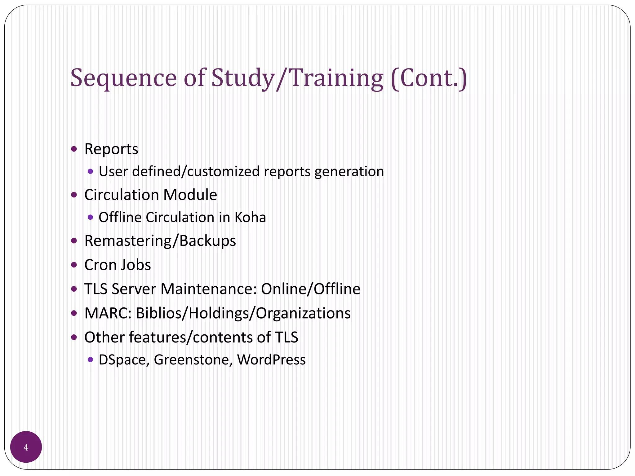 Sequence of Study/Training (Cont.)
 Reports
 User defined/customized reports generation
 Circulation Module
 Offline Circulation in Koha
 Remastering/Backups
 Cron Jobs
 TLS Server Maintenance: Online/Offline
 MARC: Biblios/Holdings/Organizations
 Other features/contents of TLS
 DSpace, Greenstone, WordPress
4
 