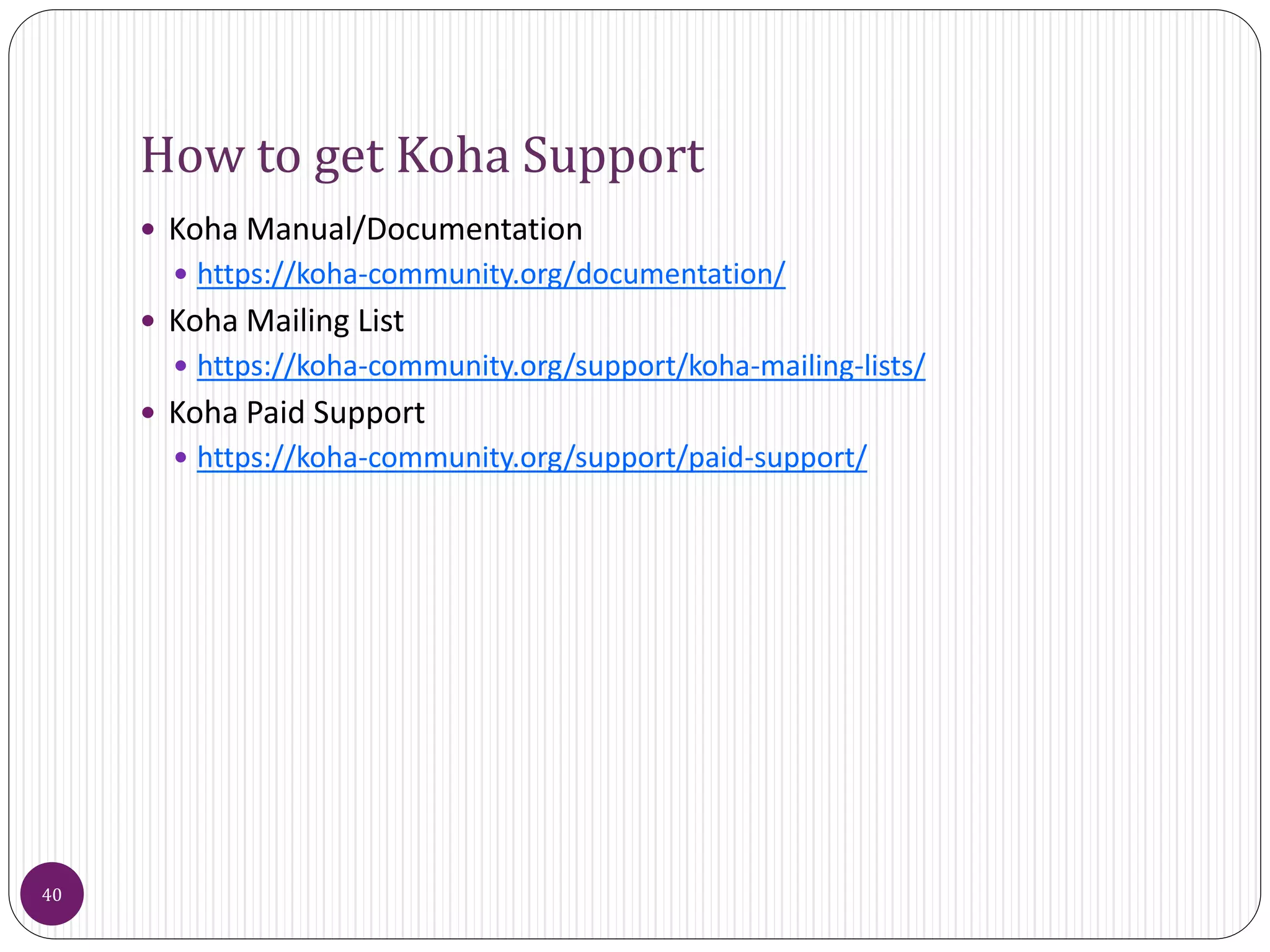 How to get Koha Support
 Koha Manual/Documentation
 https://koha-community.org/documentation/
 Koha Mailing List
 https://koha-community.org/support/koha-mailing-lists/
 Koha Paid Support
 https://koha-community.org/support/paid-support/
40
 