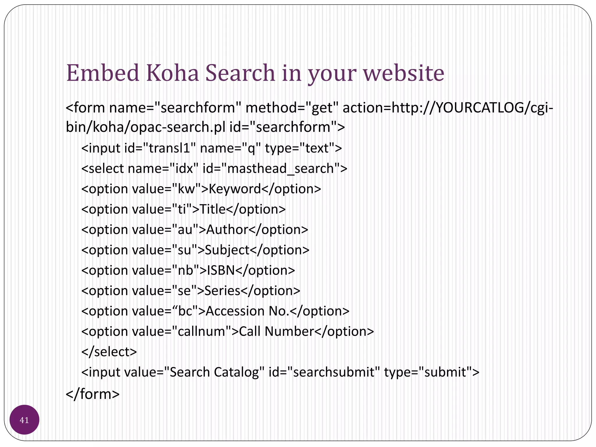 Embed Koha Search in your website
<form name="searchform" method="get" action=http://YOURCATLOG/cgi-
bin/koha/opac-search.pl id="searchform">
<input id="transl1" name="q" type="text">
<select name="idx" id="masthead_search">
<option value="kw">Keyword</option>
<option value="ti">Title</option>
<option value="au">Author</option>
<option value="su">Subject</option>
<option value="nb">ISBN</option>
<option value="se">Series</option>
<option value=“bc">Accession No.</option>
<option value="callnum">Call Number</option>
</select>
<input value="Search Catalog" id="searchsubmit" type="submit">
</form>
41
 