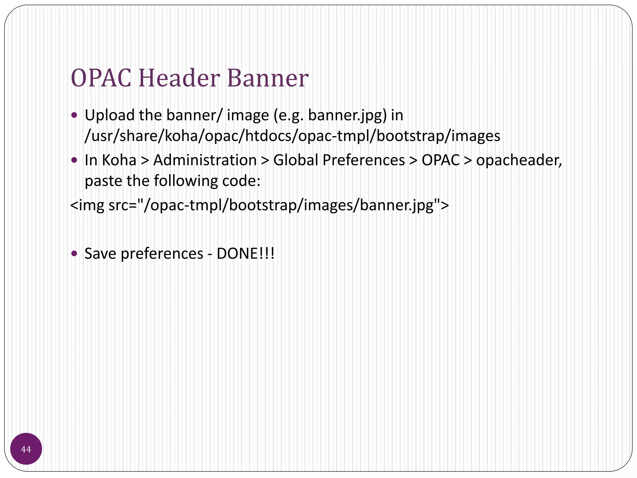 OPAC Header Banner
 Upload the banner/ image (e.g. banner.jpg) in
/usr/share/koha/opac/htdocs/opac-tmpl/bootstrap/images
 In Koha > Administration > Global Preferences > OPAC > opacheader,
paste the following code:
<img src="/opac-tmpl/bootstrap/images/banner.jpg">
 Save preferences - DONE!!!
44
 