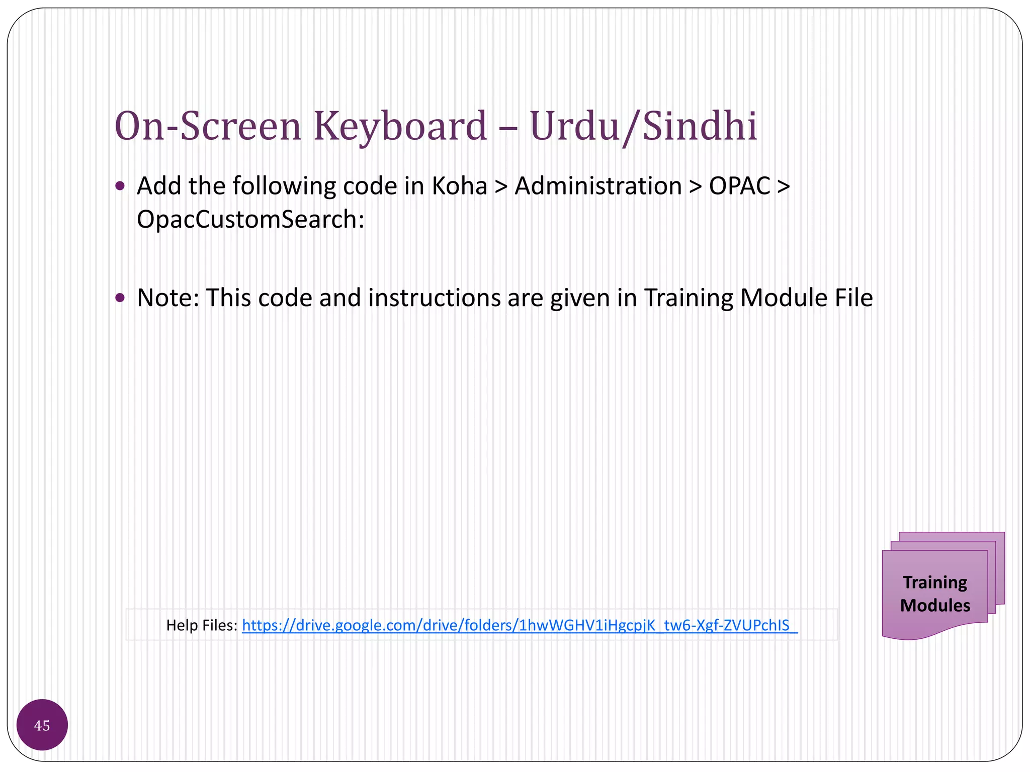 On-Screen Keyboard – Urdu/Sindhi
 Add the following code in Koha > Administration > OPAC >
OpacCustomSearch:
 Note: This code and instructions are given in Training Module File
45
Training
Modules
Help Files: https://drive.google.com/drive/folders/1hwWGHV1iHgcpjK_tw6-Xgf-ZVUPchIS_
 