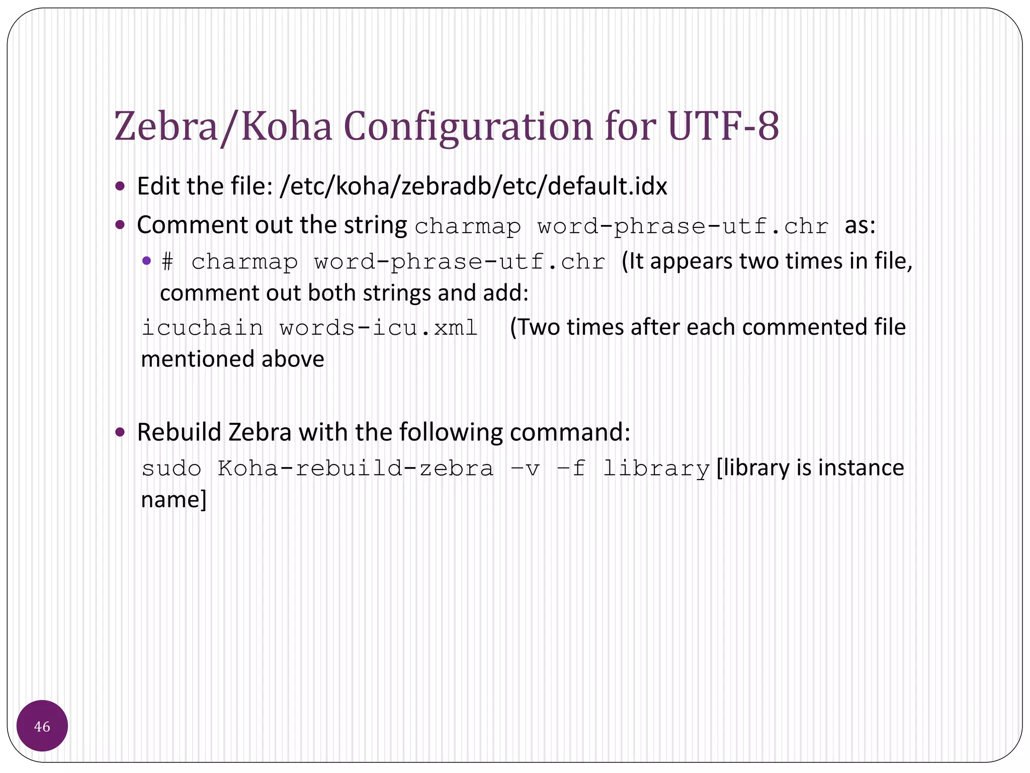 Zebra/Koha Configuration for UTF-8
 Edit the file: /etc/koha/zebradb/etc/default.idx
 Comment out the string charmap word-phrase-utf.chr as:
 # charmap word-phrase-utf.chr (It appears two times in file,
comment out both strings and add:
icuchain words-icu.xml (Two times after each commented file
mentioned above
 Rebuild Zebra with the following command:
sudo Koha-rebuild-zebra –v –f library [library is instance
name]
46
 