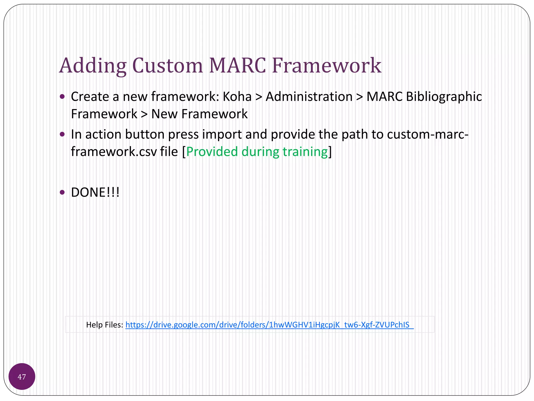 Adding Custom MARC Framework
 Create a new framework: Koha > Administration > MARC Bibliographic
Framework > New Framework
 In action button press import and provide the path to custom-marc-
framework.csv file [Provided during training]
 DONE!!!
47
Help Files: https://drive.google.com/drive/folders/1hwWGHV1iHgcpjK_tw6-Xgf-ZVUPchIS_
 