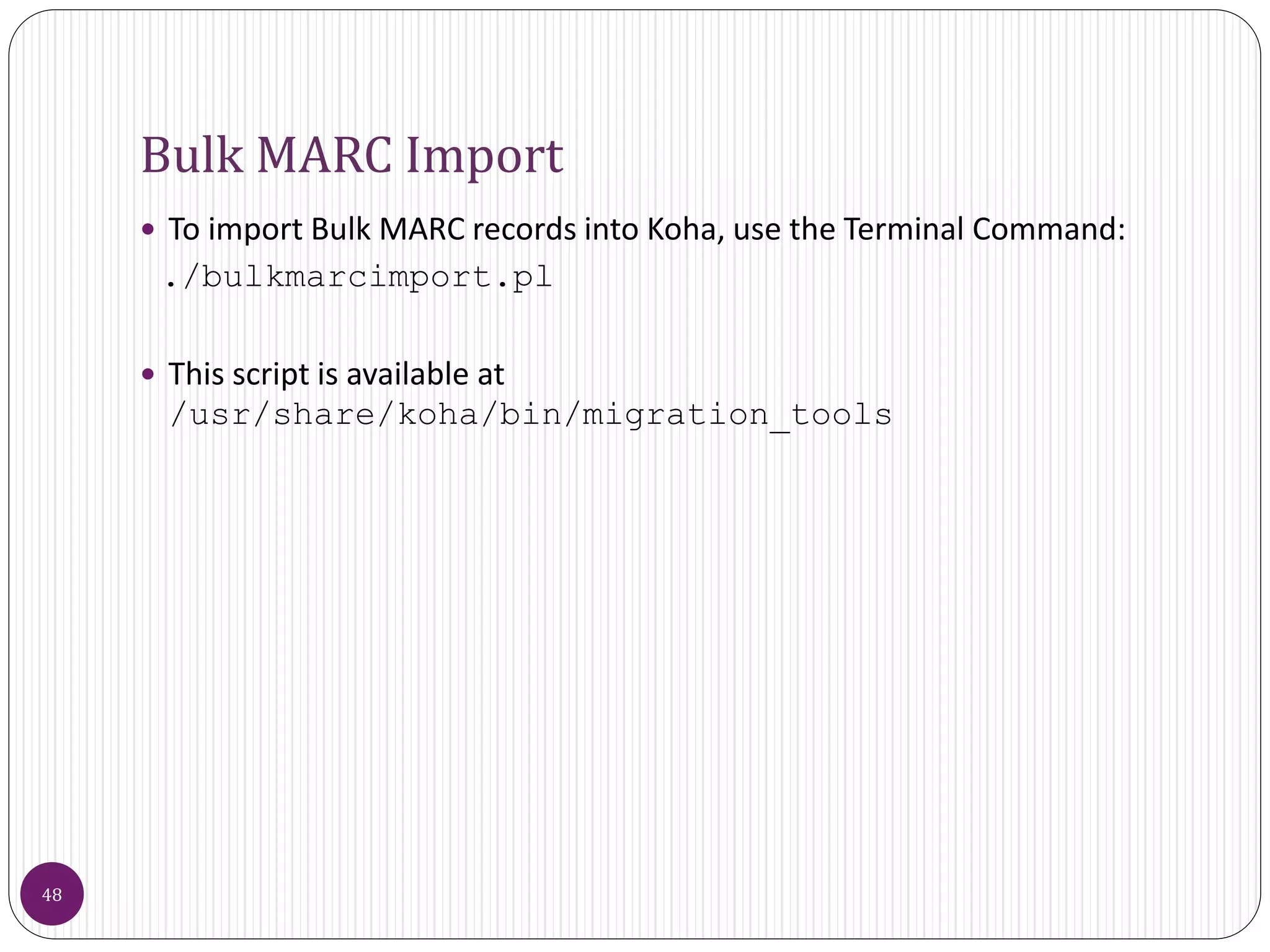 Bulk MARC Import
 To import Bulk MARC records into Koha, use the Terminal Command:
./bulkmarcimport.pl
 This script is available at
/usr/share/koha/bin/migration_tools
48
 